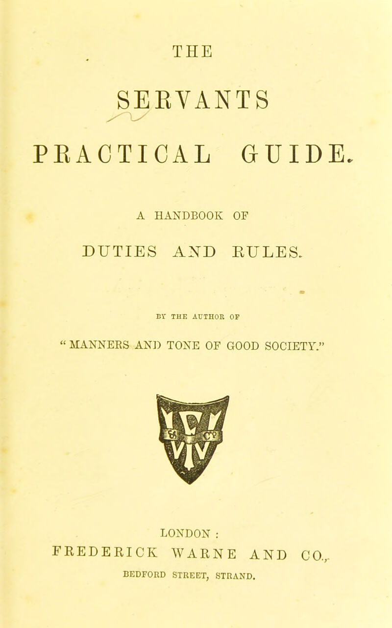 SERVANTS PRACTICAL GUIDE. A HANDBOOK OF DUTIES AND RULES. BY THE AUTHOR OF “ MANNERS AND TONE OF GOOD SOCIETY.” LONDON : FREDERICK WARNE AND CO., BEDFORD STREET, STRAND.