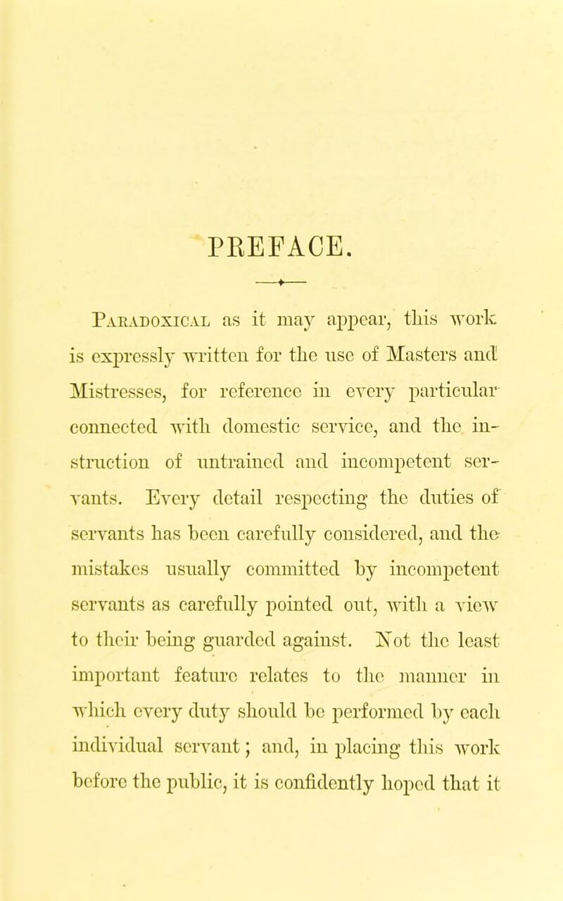 PREFACE. * Paradoxical as it may appear, this work is expressly written for the use of Masters and Mistresses, for reference in every particular connected with domestic service, and the in- struction of untrained and incompetent ser- vants. Every detail respecting the duties of servants has been carefully considered, and the mistakes usually committed by incompetent servants as carefully pointed out, with a view to their being guarded against. jSTot the least important feature relates to the manner in which every duty should be performed by each individual servant; and, in placing this work before the public, it is confidently hoped that it