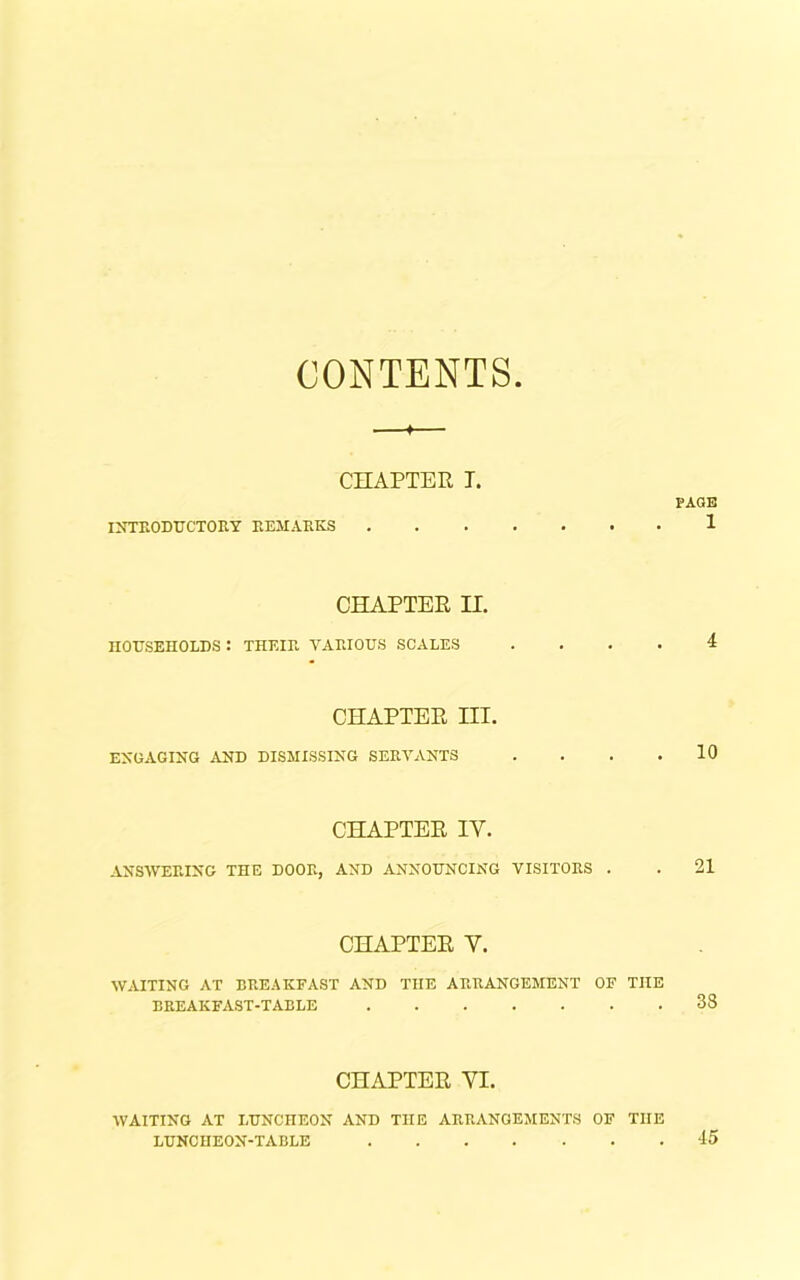 CONTENTS —*— CHAPTER T. PAGE INTRODUCTORY REMARKS 1 CHAPTER H. HOUSEHOLDS : THEIR VARIOUS SCALES .... 4 CHAPTER III. ENGAGING AND DISMISSING SERVANTS . . . .10 CHAPTER IY. ANSWERING THE DOOR, AND ANNOUNCING VISITORS . . 21 CHAPTER Y. WAITING AT BREAKFAST AND THE ARRANGEMENT OF THE BREAKFAST-TABLE 38 CHAPTER YI. WAITING AT LUNCHEON AND THE ARRANGEMENTS OF THE LUNCHEON-TABLE 45