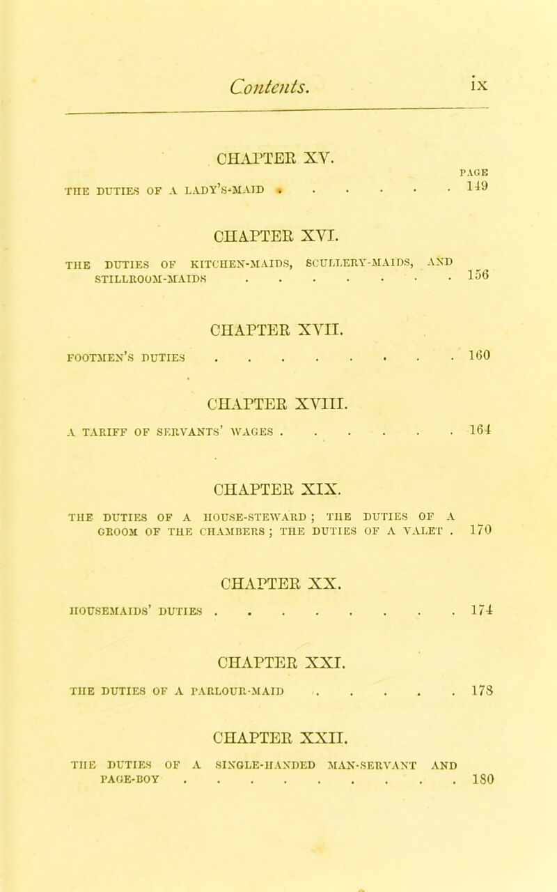 CHAPTER XY. PAGE THE DUTIES OF A LADY’S-MAID . . . ■ • .149 CHAPTER XYI. THE DUTIES OF KITCHEN-MAIDS, 6CULI.ERY-M AIDS, AND STILLROOM-MAIDH 156 CHAPTER XVII. footmen’s duties 160 CHAPTER XVIII. A TARIFF OF SERVANTS’ WAGES 164 CHAPTER XIX. THE- DUTIES OF A HOUSE-STEWARD ; THE DUTIES OF A GROOM OF THE CHAMBERS; THE DUTIES OF A VALET . 1/0 CHAPTER XX. HOUSEMAIDS’ DUTIES 174 CHAPTER XXI. THE DUTIES OF A PARLOUR-MAID 178 CHAPTER XXII. THE DUTIES OF A SINGLE-HANDED MAN-SERVANT AND PAGE-BOY 180