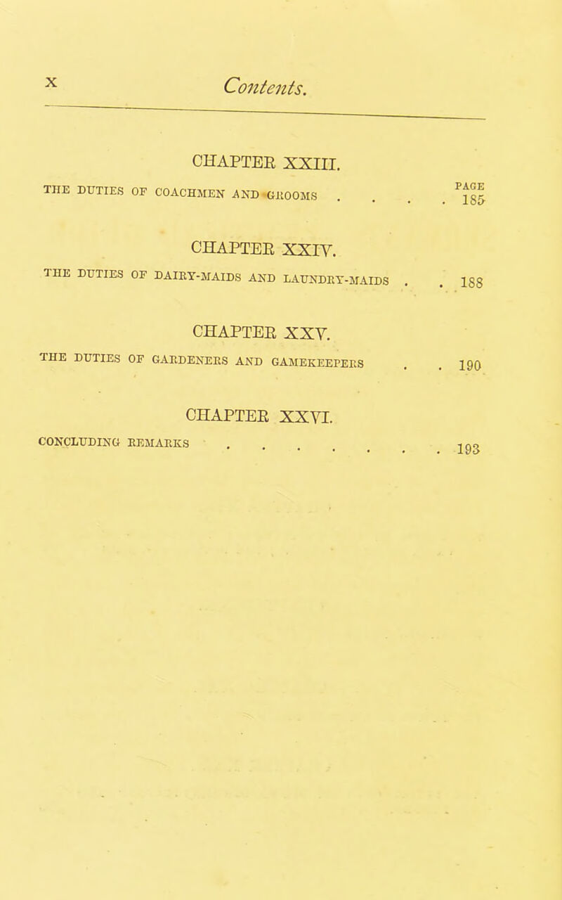 CHAPTEK XXIII. THE DUTIES OF COACHMEN AND GROOMS CHAPTER XXIY. THE DUTIES OF DAIRY-MAIDS AND LAUNDRY-MAIDS CHAPTER XXY. THE DUTIES OF GARDENERS AND GAMEKEEPERS CHAPTER XXYI. PAGE . 185 . IS 8 . 190 CONCLUDING REMARKS . 193