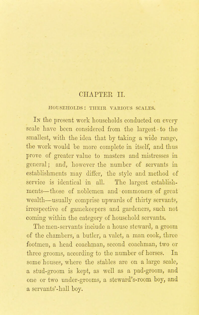 HOUSEHOLDS : THEIR VARIOUS SCALES. In the present work households conducted on every scale have been considered from the largest to the smallest, with the idea that by taking a wide range, the work would be more complete in itself, and thus prove of greater value to masters and mistresses in general; and, however the number of servants in establishments may differ, the style and method of service is identical in all. The largest establish- ments—those of noblemen and commoners of great wealth—usually comprise upwards of thirty servants, irrespective of gamekeepers and gardeners, such not coming within the category of household servants. The men-servants include a house steward, a groom of the chambers, a butler, a valet, a man cook, three footmen, a head coachman, second coachman, two or three grooms, according to the number of horses. In some houses, where the stables are on a large scale, a stud-groom is kept, as well as a pad-groom, and one or two under-grooms, a steward’s-room boy, and a servants’-hall boy.