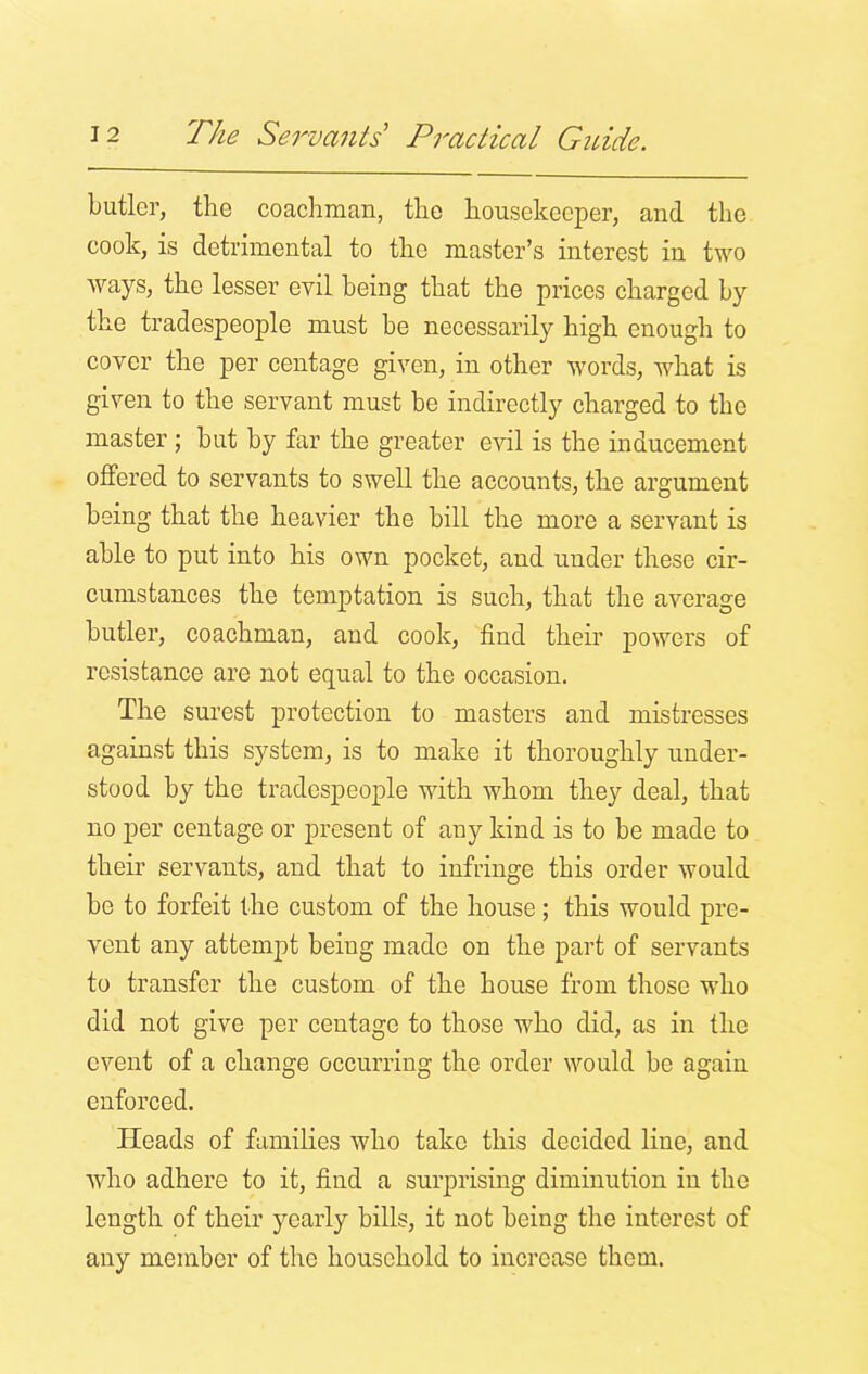 butler, the coachman, the housekeeper, and the cook, is detrimental to the master’s interest in two ways, the lesser evil being that the prices charged by the tradespeople must be necessarily high enough to cover the per centage given, in other words, what is given to the servant must be indirectly charged to the master ; but by far the greater evil is the inducement offered to servants to swell the accounts, the argument being that the heavier the bill the more a servant is able to put into his own pocket, and under these cir- cumstances the temptation is such, that the average butler, coachman, and cook, find their powers of resistance are not equal to the occasion. The surest protection to masters and mistresses against this system, is to make it thoroughly under- stood by the tradespeople with whom they deal, that no per centage or present of any kind is to be made to their servants, and that to infringe this order would be to forfeit the custom of the house; this would pre- vent any attempt beiug made on the part of servants to transfer the custom of the house from those who did not give per centage to those who did, as in the event of a change occurring the order would be again enforced. Heads of families who take this decided line, and who adhere to it, find a surprising diminution in the length of their yearly bills, it not being the interest of any member of the household to increase them.