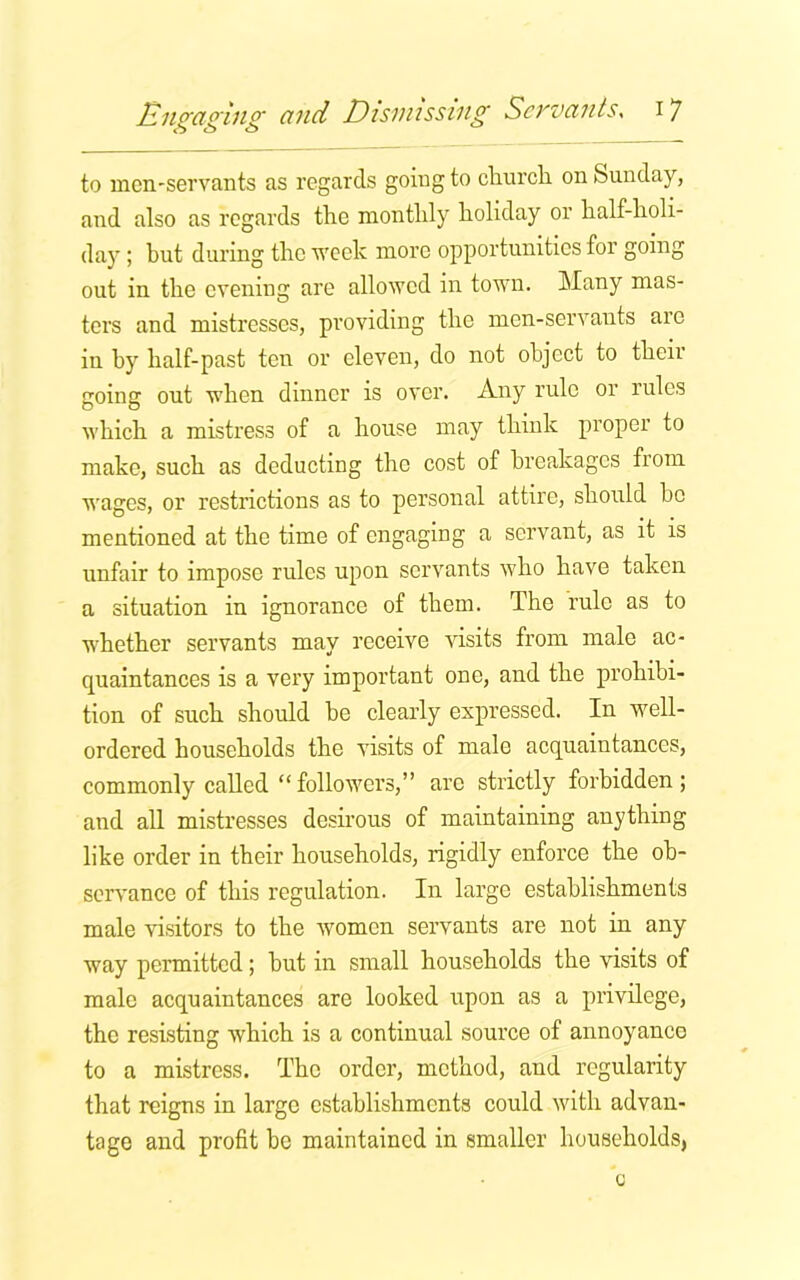 to men-servants as regards going to church on Sunday, and also as regards the monthly holiday or half-holi- day ; but during the week more opportunities for going out in the evening are allowed in town. Many mas- ters and mistresses, providing the men-servants are in by half-past ten or eleven, do not object to their going out when dinner is over. Any rule or rules which a mistress of a house may think proper to make, such as deducting the cost of breakages from wages, or restrictions as to personal attire, should bo mentioned at the time of engaging a servant, as it is unfair to impose rules upon servants who have taken a situation in ignorance of them. The rule as to whether servants may receive visits from male ac- quaintances is a very important one, and the prohibi- tion of such should be clearly expressed. In well- ordered households the visits of male acquaintances, commonly called “followers,” arc strictly forbidden; and all mistresses desirous of maintaining anything like order in their households, rigidly enforce the ob- servance of this regulation. In large establishments male visitors to the women servants are not in any way permitted; but in small households the visits of male acquaintances are looked upon as a privilege, the resisting which is a continual source of annoyanco to a mistress. The order, method, and regularity that reigns in large establishments could with advan- tage and profit be maintained in smaller households, c