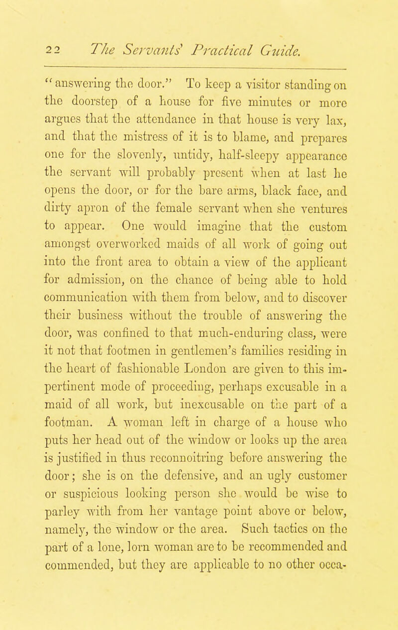 “ answering the door.” To keep a visitor standing on the doorstep of a house for five minutes or more argues that the attendance in that house is very lax, and that the mistress of it is to blame, and prepares one for the slovenly, untidy, half-sleepy appearance the servant will probably present when at last ho opens the door, or for the hare arms, black face, and dirty apron of the female servant when she ventures to appear. One would imagine that the custom amongst overworked maids of all work of going out into the front area to obtain a view of the applicant for admission, on the chance of being able to hold communication with them from below, and to discover their business without the trouble of answering the door, was confined to that much-enduring class, were it not that footmen in gentlemen’s families residing in the heart of fashionable London are given to this im- pertinent mode of proceeding, perhaps excusable in a maid of all work, hut inexcusable on the part of a footman. A woman left in charge of a house who puts her head out of the window or looks up the area is justified in thus reconnoitring before answering the door; she is on the defensive, and an ugly customer or suspicious looking person she would be wise to parley with from her vantage point above or below, namely, the window or the area. Such tactics on the part of a lone, lorn woman are to be recommended and commended, but they are applicable to no other occa-