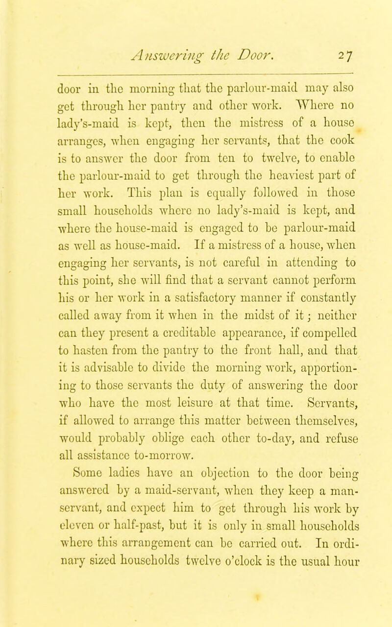 door in the morning that the parlour-maid may also get through her pantry and other work. Where no lady’s-maid is kept, then the mistress of a house arranges, when engaging her servants, that the cook is to answer the door from ten to twelve, to enable the parlour-maid to get through the heaviest part of her work. This plan is equally followed in those small households where no lady’s-maid is kept, and where the house-maid is engaged to he parlour-maid as well as house-maid. If a mistress of a house, when engaging her servants, is not careful in attending to this point, she will find that a servant cannot perform his or her work in a satisfactory manner if constantly called away from it when in the midst of it; neither can they present a creditable appearance, if compelled to hasten from the pantry to the front hall, and that it is advisable to divide the morning work, apportion- ing to those servants the duty of answering the door who have the most leisure at that time. Servants, if allowed to arrange this matter between themselves, would probably oblige each other to-day, and refuse all assistance to-morrow. Some ladies have an objection to the door being answered by a maid-servant, when they keep a man- servant, and expect him to get through his work by eleven or half-past, but it is only in small households where this arrangement can be carried out. In ordi- nary sized households twelve o’clock is the usual hour