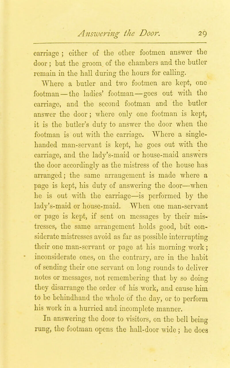 c_> carriage ; either of the other footmen answer the door; hut the groom of the chambers and the butler remain in the hall during the hours for calling. Where a butler and two footmen arc kept, one footman —the ladies’ footman—goes out with the carriage, and the second footman and the butler answer the door ; where only one footman is kept, it is the butler’s duty to answer the door when the footman is out with the carriage. Where a single- handed man-servant is kept, he goes out with the carriage, and the lady’s-maid or house-maid answers the door accordingly as the mistress of the house has arranged; the same arrangement is made where a page is kept, his duty of answering the door—when he is out with the carriage—is performed by the lady’s-maid or house-maid. When one man-servant or page is kept, if sent on messages by their mis- tresses, the same arrangement holds good, hut con- siderate mistresses avoid as far as possible interrupting their one man-servant or page at his morning work; inconsiderate ones, on the contrary, are in the habit of sending their one servant on long rounds to deliver notes or messages, not remembering that by so doing they disarrange the order of his work, and cause him to be behindhand the whole of the day, or to perform his work in a hurried and incomplete manner. In answering the door to visitors, on the bell being rung, the footman opens the hall-door wide ; he does