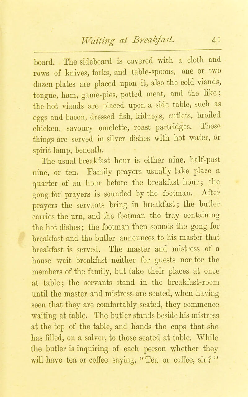 board. The sideboard is covered with a cloth and rows of knives, forks, and table-spoons, one or two dozen plates are placed upon it, also the cold viands, tongue, ham, game-pies, potted meat, and the like ; the hot viands are placed upon a side table, such as eggs and bacon, dressed fish, kidneys, cutlets, broiled chicken, savoury omelette, roast partridges. These things are served in silver dishes with hot water, or spirit lamp, beneath. The usual breakfast hour is either nine, half-past nine, or ten. Family prayers usually take place a quarter of an hour before the breakfast hour; the gong for prayers is sounded by the footman. After prayers the servants bring in breakfast; the butler carries the urn, and the footman the tray containing the hot dishes; the footman then sounds the gong for breakfast and the butler announces to his master that breakfast is served. The master and mistress of a house wait breakfast neither for guests nor for the members of the family, but take their places at once at table; the servants stand in the breakfast-room until the master and mistress are seated, when having seen that they are comfortably seated, they commence waiting at table. The butler stands beside his mistress at the top of the table, and hands the cups that she has filled, on a salver, to those seated at table. While the butler is inquiring of each person whether they will have tea or coffee saying, “ Tea or coffee, sir ? ”