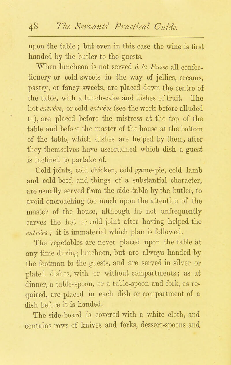 upon the table ; but even in this case the wine is first banded by the butler to the guests. When luncheon is not served d la Rime all confec- tionery or cold sweets in the way of jellies, creams, pastry, or fancy sweets, are placed down the centre of the table, with a lunch-cake and dishes of fruit. The hot entrees, or cold entries (see the work before alluded to), are placed before the mistress at the top of the table and before the master of the bouse at the bottom of the table, which dishes are helped by them, after they themselves have ascertained which dish a guest is inclined to partake of. Cold joints, cold chicken, cold game-pie, cold lamb and cold beef, and things of a substantial character, are usually served from the side-table by the butler, to avoid encroaching too much upon the attention of the master of the house, although he not unfrequently carves the hot or cold joint after having helped the entrees; it is immaterial which plan is followed. The vegetables are never placed upon the table at any time during luncheon, but are always handed by the footman to the guests, and are served in silver or plated dishes, with or without compartments; as at dinner, a table-spoon, or a table-spoon and fork, as re- quired, are placed in each dish or compartment of a dish before it is handed. The side-board is covered with a white cloth, and contains rows of knives and forks, dessert-spoons and