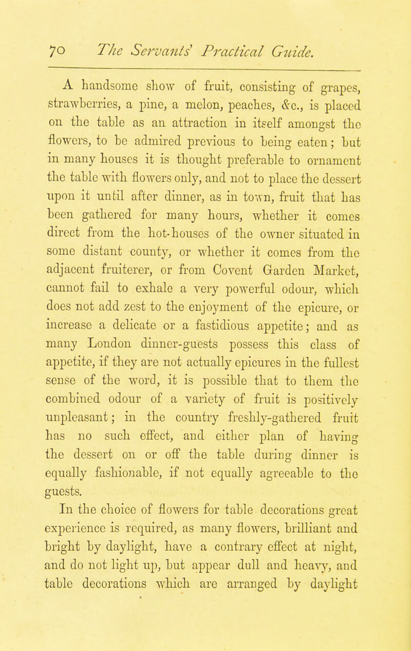 A handsome show of fruit, consisting of grapes, strawberries, a pine, a melon, peaches, &c., is placed on the table as an attraction in itself amongst the flowers, to be admired previous to being eaten; but in many houses it is thought preferable to ornament the table with flowers only, and not to place the dessert upon it until after dinner, as in town, fruit that has been gathered for many hours, whether it comes direct from the hot-houses of the owner situated in some distant county, or whether it comes from the adjacent fruiterer, or from Co vent Garden Market, cannot fail to exhale a very powerful odour, which does not add zest to the enjoyment of the epicure, or increase a delicate or a fastidious appetite; and as many London dinner-guests possess this class of appetite, if they are not actually epicures in the fullest sense of the word, it is possible that to them the combined odour of a variety of fruit is positively unpleasant; in the country freshly-gathered fruit has no such effect, and either plan of having the dessert on or off the table during dinner is equally fashionable, if not equally agreeable to the guests. In the choice of flowers for table decorations great experience is required, as many flowers, brilliant and bright by daylight, have a contrary effect at night, and do not light up, but appear dull and heavy, and table decorations which are arranged by daylight