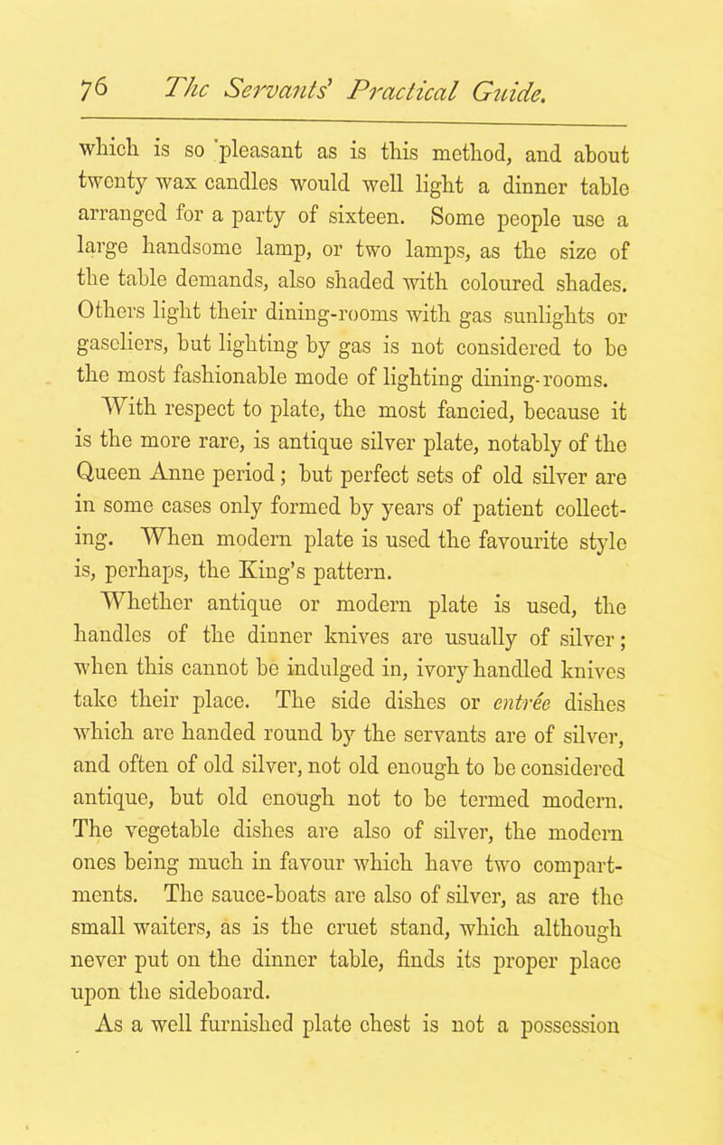 which is so 'pleasant as is this method, and about twenty wax candles would well light a dinner table arranged for a party of sixteen. Some people use a large handsome lamp, or two lamps, as the size of the table demands, also shaded with coloured shades. Others light their dining-rooms with gas sunlights or gaseliers, but lighting by gas is not considered to be the most fashionable mode of lighting dining-rooms. With respect to plate, the most fancied, because it is the more rare, is antique silver plate, notably of the Queen Anne period ; hut perfect sets of old silver are in some cases only formed by years of patient collect- ing. When modern plate is used the favourite style is, perhaps, the King’s pattern. Whether antique or modern plate is used, the handles of the dinner knives are usually of silver; when this cannot he indulged in, ivory handled knives take their place. The side dishes or entree dishes which are handed round by the servants are of silver, and often of old silver, not old enough to he considered antique, hut old enough not to he termed modern. The vegetable dishes are also of silver, the modern ones being much in favour which have two compart- ments. The sauce-boats are also of silver, as are the small waiters, as is the cruet stand, which although never put on the dinner table, finds its proper place upon the sideboard. As a well furnished plate chest is not a possession