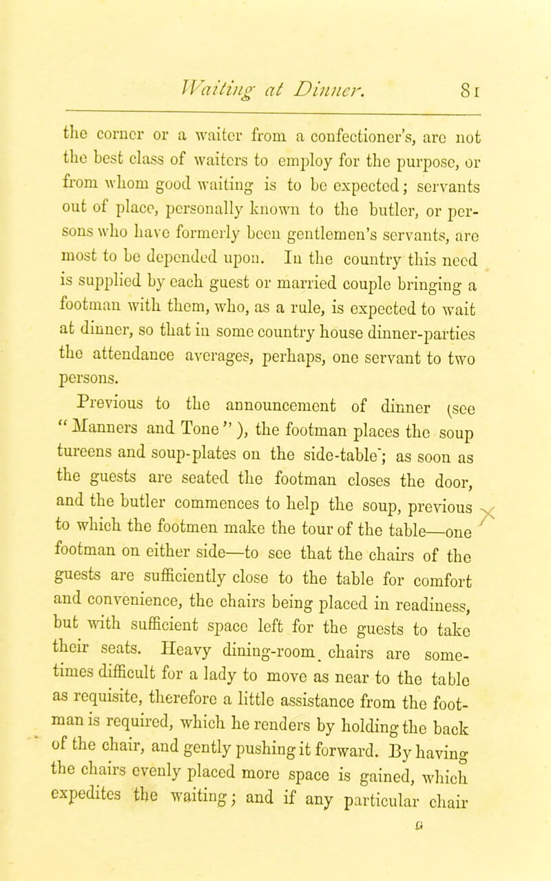 the corner or a waiter from a confectioner’s, arc not the best class of waiters to employ for the purpose, or from whom good waiting is to he expected; servants out of place, personally known to the butler, or per- sons who have formerly been gentlemen’s servants, are most to be depended upon. In the country this need is supplied by each guest or married couple bringing a footman with them, who, as a rule, is expected to wait at dinner, so that in some country house dinner-parties the attendance averages, perhaps, one servant to two persons. Previous to the announcement of dinner (see “ Manners and Tone ” ), the footman places the soup tureens and soup-plates ou the side-table'; as soon as the guests are seated the footman closes the door, and the butler commences to help the soup, previous to which the footmen make the tour of the table one footman on either side—to see that the chairs of the guests are sufficiently close to the table for comfort and convenience, the chairs being placed in readiness, but with sufficient space left for the guests to take their seats. Heavy dining-room _ chairs are some- times difficult for a lady to move as near to the table as requisite, therefore a little assistance from the foot- man is required, which he renders by holding the back of the chair, and gently pushing it forward. By having the chairs evenly placed more space is gained, which expedites the waiting; and if any particular chair a