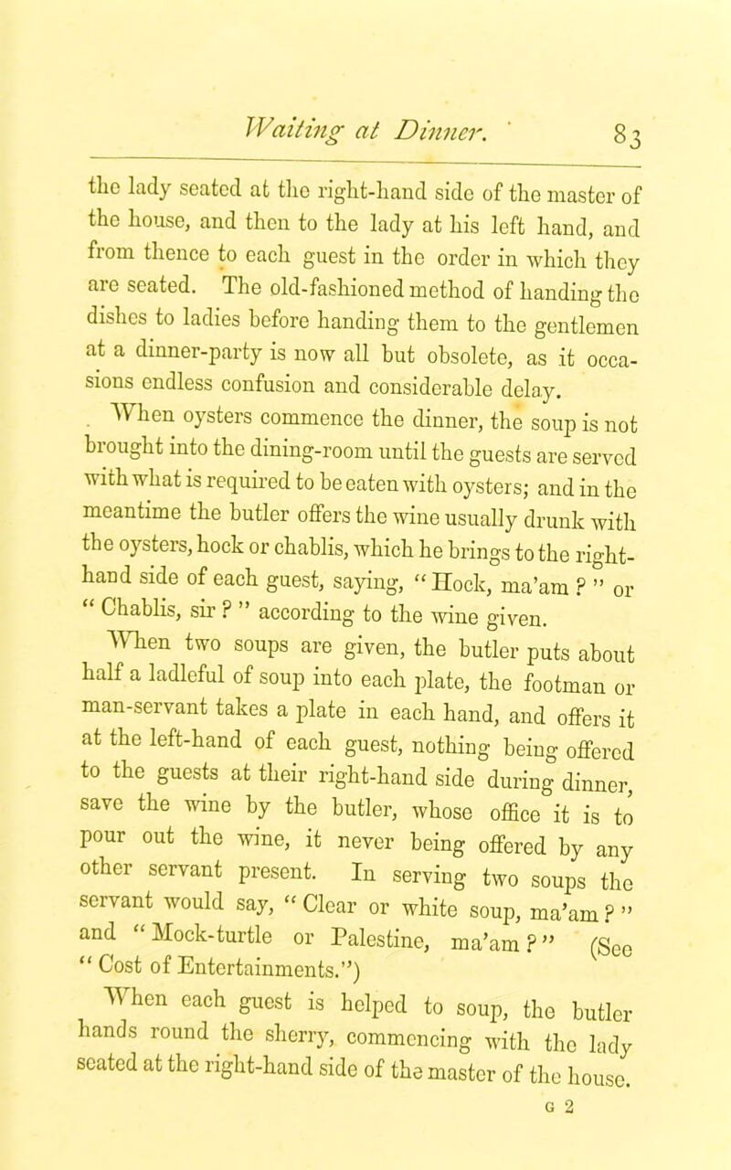 the lady seated at the right-hand side of the master of the house, and then to the lady at his left hand, and from thence to each guest in the order in which they are seated. The old-fashioned method of handing the dishes to ladies before handing them to the gentlemen at a dinner-party is now all but obsolete, as it occa- sions endless confusion and considerable delay. When oysters commence the dinner, the soup is not brought into the dining-room until the guests are served with what is required to be eaten with oysters; and in the meantime the butler offers the wine usually drunk with the oysters, hock or chablis, which he brings to the right- hand side of each guest, saying, “Hock, ma’am ? ” or Chablis, sir ? ” according to the wine given, men two soups are given, the butler puts about half a ladleful of soup into each plate, the footman or man-seivant takes a plate in each hand, and offers it at the left-hand of each guest, nothing being offered to the guests at their right-hand side during dinner, save the wine by the butler, whose office it is to pour out the wine, it never being offered by any other servant present. In serving two soups the servant would say, - Clear or white soup, ma’am?” and “ Mock-turtle or Palestine, ma’am ? ” (See “ Cost of Entertainments.”) When each guest is helped to soup, the butler hands round the sherry, commencing with the lady seated at the right-hand side of the master of the house.