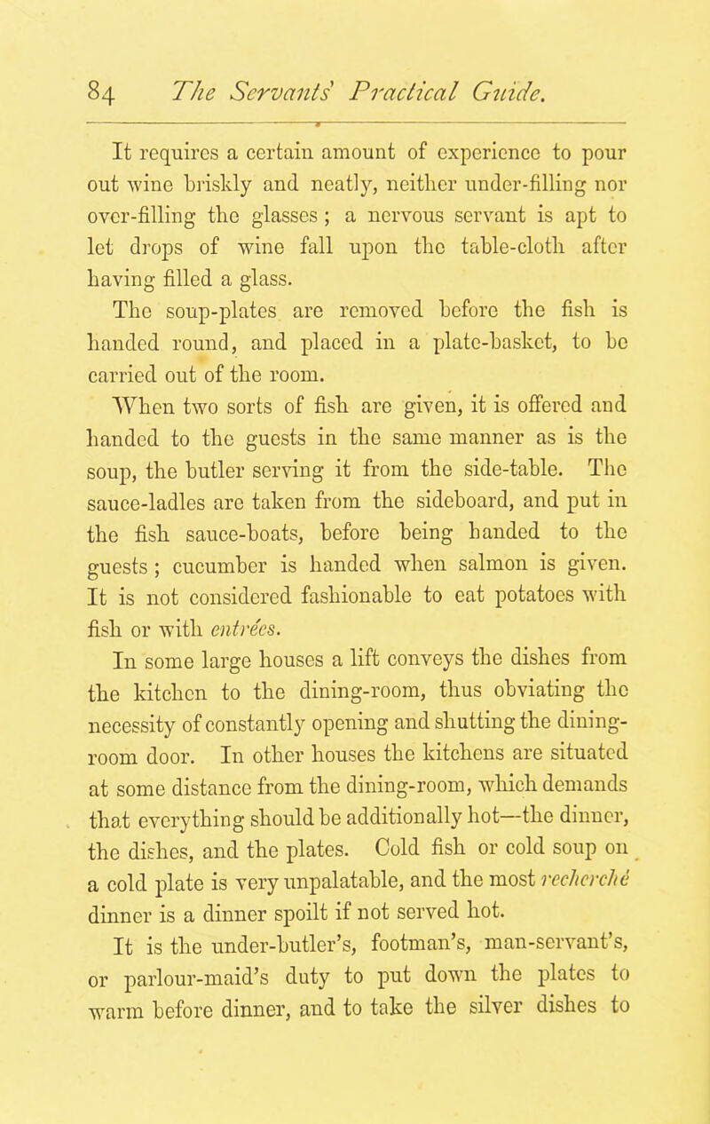 It requires a certain amount of experience to pour out wine briskly and neatly, neither under-filling nor over-filling the glasses ; a nervous servant is apt to let drops of wine fall upon the table-cloth after having filled a glass. The soup-plates are removed before the fish is handed round, and placed in a plate-basket, to bo carried out of the room. When two sorts of fish are given, it is offered and handed to the guests in the same manner as is the soup, the butler serving it from the side-table. The sauce-ladles are taken from the sideboard, and put in the fish sauce-boats, before being handed to the guests ; cucumber is handed when salmon is given. It is not considered fashionable to eat potatoes with fish or with entrees. In some large houses a lift conveys the dishes from the kitchen to the dining-room, thus obviating the necessity of constantly opening and shutting the dining- room door. In other houses the kitchens are situated at some distance from the dining-room, which demands that everything should be additionally hot—the dinner, the dishes, and the plates. Cold fish or cold soup on a cold plate is very unpalatable, and the most recherche dinner is a dinner spoilt if not served hot. It is the under-butler’s, footman’s, man-servant’s, or parlour-maid’s duty to put down the plates to warm before dinner, and to take the silver dishes to