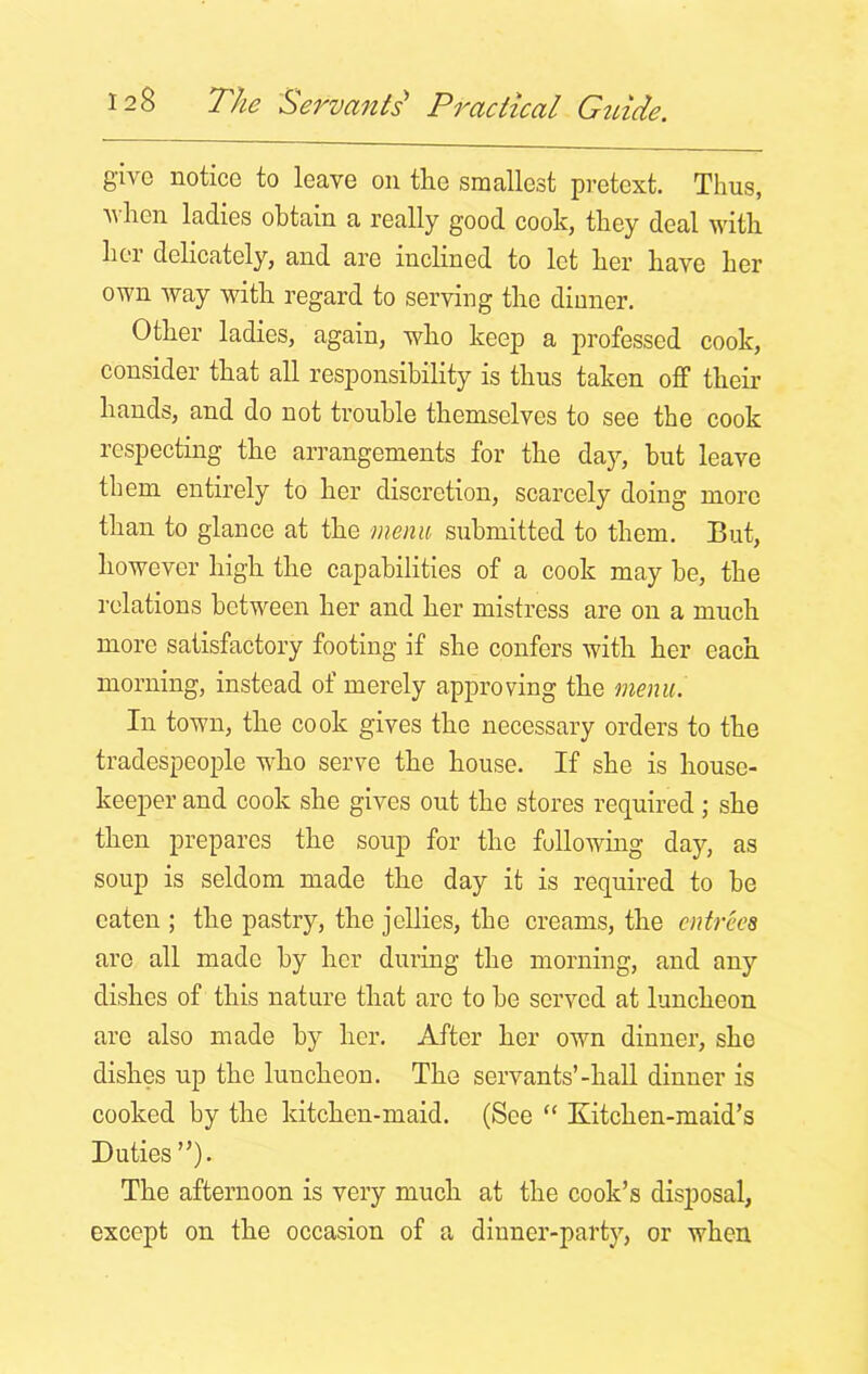 give notice to leave on the smallest pretext. Thus, Avhen ladies obtain a really good cook, they deal with her delicately, and are inclined to let her have her own way with regard to serving the dinner. Other ladies, again, who keep a professed cook, consider that all responsibility is thus taken off their hands, and do not trouble themselves to see the cook respecting the arrangements for the day, hut leave them entirely to her discretion, scarcely doing more than to glance at the menu submitted to them. But, however high the capabilities of a cook may he, the relations between her and her mistress are on a much more satisfactory footing if she confers with her each morning, instead of merely approving the menu. In town, the cook gives the necessary orders to the tradespeople who serve the house. If she is house- keeper and cook she gives out the stores required; she then prepares the soup for the following day, as soup is seldom made the day it is required to he eaten ; the pastry, the jellies, the creams, the entrees are all made by her during the morning, and any dishes of this nature that are to he served at luncheon are also made by her. After her own dinner, she dishes up the luncheon. The servants’-hall dinner is cooked by the kitchen-maid. (See “ Kitchen-maid’s Duties ”). The afternoon is very much at the cook’s disposal, except on the occasion of a dinner-party, or when