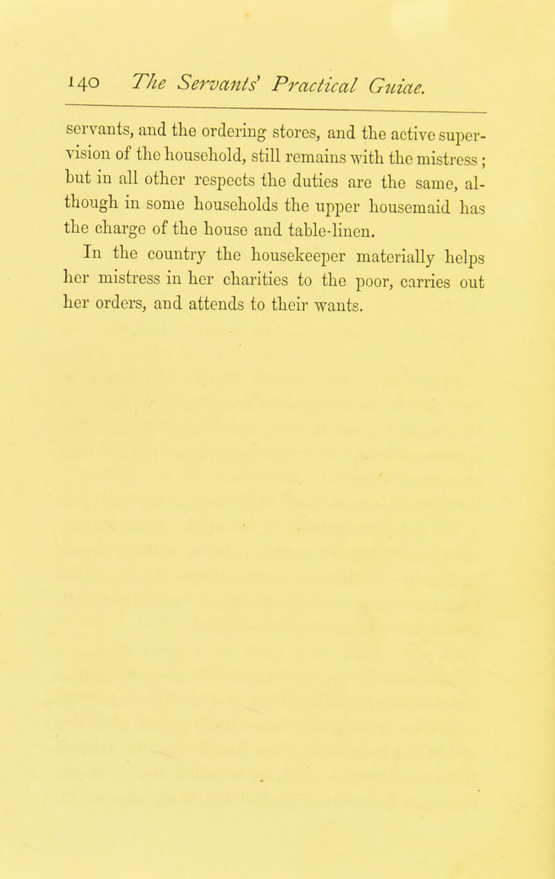 servants, and the ordering stores, and the active super- vision of the household, still remains with the mistress; but in all other respects the duties are the same, al- though in some households the upper housemaid has the charge of the house and table-linen. In the country the housekeeper materially helps her mistress iu her charities to the poor, carries out her orders, and attends to their wants.