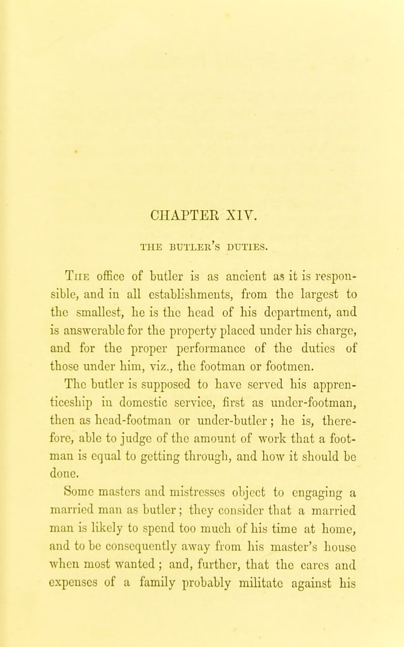 THE BUTLER’S DUTIES. The office of butler is as ancient as it is respon- sible, and in all establishments, from the largest to the smallest, lie is the head of his department, and is answerable for the property placed under his charge, and for the proper performance of the duties of those under him, viz., the footman or footmen. The butler is supposed to have served his appren- ticeship in domestic service, first as under-footman, then as head-footman or under-butler ; he is, there- fore, able to judge of the amount of work that a foot- man is equal to getting through, and how it should be done. Some masters and mistresses object to engaging a married man as butler ; they consider that a married man is likely to spend too much of his time at home, and to be consequently away from his master’s house when most -wanted ; and, further, that the cares and expenses of a family probably militate against his