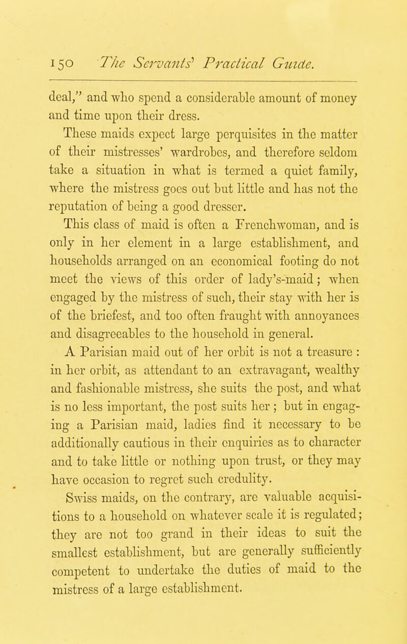 deal,” and who spend a considerable amount of money and time upon their dress. These maids expect large perquisites in the matter of their mistresses’ wardrobes, and therefore seldom take a situation in what is termed a quiet family, where the mistress goes out hut little and has not the reputation of being a good dresser. This class of maid is often a Frenchwoman, and is only in her element in a large establishment, and households arranged on an economical footing do not meet the views of this order of lady’s-maid; when engaged by the mistress of such, their stay with her is of the briefest, and too often fraught with annoyances and disagreeables to the household in general. A Parisian maid out of her orbit is not a treasure : in her orbit, as attendant to an extravagant, wealthy and fashionable mistress, she suits the post, and what is no less important, the post suits her; but in engag- ing a Parisian maid, ladies find it necessary to he additionally cautious in their enquiries as to character and to take little or nothing upon trust, or they may have occasion to regret such credulity. Swiss maids, on the contrary, are valuable acquisi- tions to a household on whatever scale it is regulated; they are not too grand in their ideas to suit the smallest establishment, hut are generally sufficiently competent to undertake the duties of maid to the mistress of a large establishment.