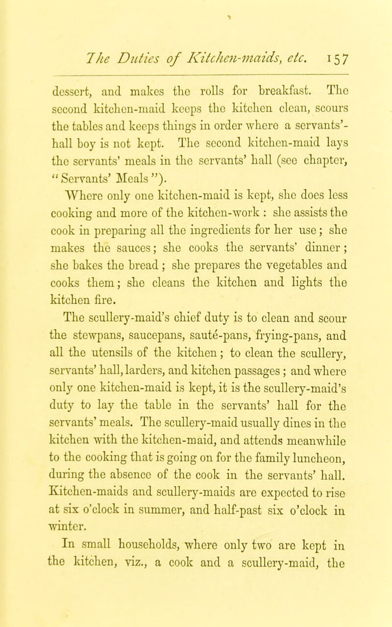 dessert, and makes the rolls for breakfast. The second kitchen-maid keeps the kitchen clean, scours the tables and keeps things in order where a servants’- hall boy is not kept. The second kitchen-maid lays the servants’ meals in the servants’ hall (see chapter, “Servants’ Meals”). Where only one kitchen-maid is kept, she does less cooking and more of the kitchen-work : she assists the cook in preparing all the ingredients for her use; she makes the sauces; she cooks the servants’ dinner ; she bakes the bread ; she prepares the vegetables and cooks them; she cleans the kitchen and lights the kitchen fire. The scullery-maid’s chief duty is to clean and scour the stewpans, saucepans, saute-pans, frying-pans, and all the utensils of the kitchen; to clean the scullery, servants’ hall, larders, and kitchen passages; and where only one kitchen-maid is kept, it is the scullery-maid’s duty to lay the table in the servants’ hall for the servants’ meals. The scullery-maid usually dines in the kitchen with the kitchen-maid, and attends meanwhile to the cooking that is going on for the family luncheon, during the absence of the cook in the servants’ hall. Kitchen-maids and scullery-maids are expected to rise at six o’clock in summer, and half-past six o’clock in winter. In small households, where only two are kept in the kitchen, viz., a cook and a scullery-maid, the