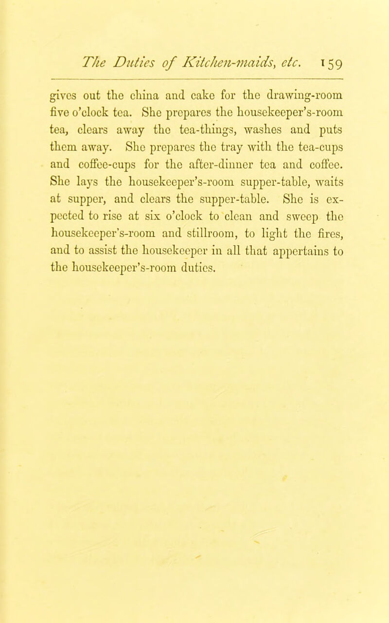 gives out the china and cake for tlie drawing-room five o’clock tea. She prepares the housekeeper’s-room tea, clears away the tea-things, washes and puts them away. She prepares the tray with the tea-cups and coffee-cups for the after-dinner tea and coffee. She lays the housekeeper’s-room supper-table, waits at supper, and clears the supper-table. She is ex- pected to rise at six o’clock to clean and sweep the housekeeper’s-room and stillroom, to light the fires, and to assist the housekeeper in all that appertains to the housekeeper’s-room duties.