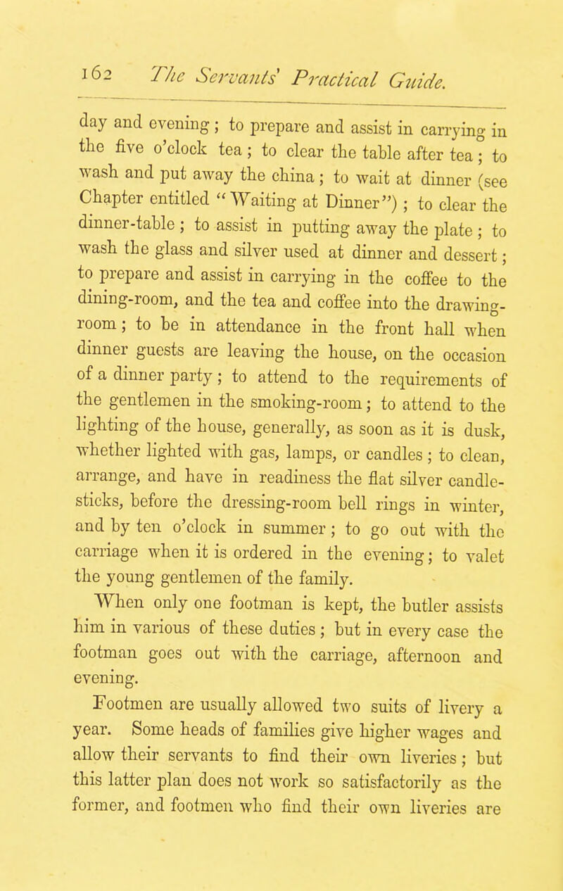 day and evening ; to prepare and assist in carrying in the five o’clock tea; to clear the table after teal to wash and put away the china ; to wait at dinner (see Chapter entitled “Waiting at Dinner”) ; to clear the dinner-table ; to assist in putting away the plate ; to wash the glass and silver used at dinner and dessert; to prepare and assist in carrying in the coffee to the dining-room, and the tea and coffee into the drawma- room; to be in attendance in the front hall when dinner guests are leaving the house, on the occasion of a dinner party; to attend to the requirements of the gentlemen in the smoking-room; to attend to the lighting of the house, generally, as soon as it is dusk, whether lighted with gas, lamps, or candles ; to clean, arrange, and have in readiness the flat silver candle- sticks, before the dressing-room bell rings in winter, and by ten o’clock in summer; to go out with the carriage when it is ordered in the evening; to valet the young gentlemen of the family. When only one footman is kept, the butler assists him in various of these duties ; but in every case the footman goes out with the carriage, afternoon and evening. Footmen are usually allowed two suits of livery a year. Some heads of families give higher wages and allow their servants to find their own liveries; but this latter plan does not work so satisfactorily as the former, and footmen who find their own liveries are