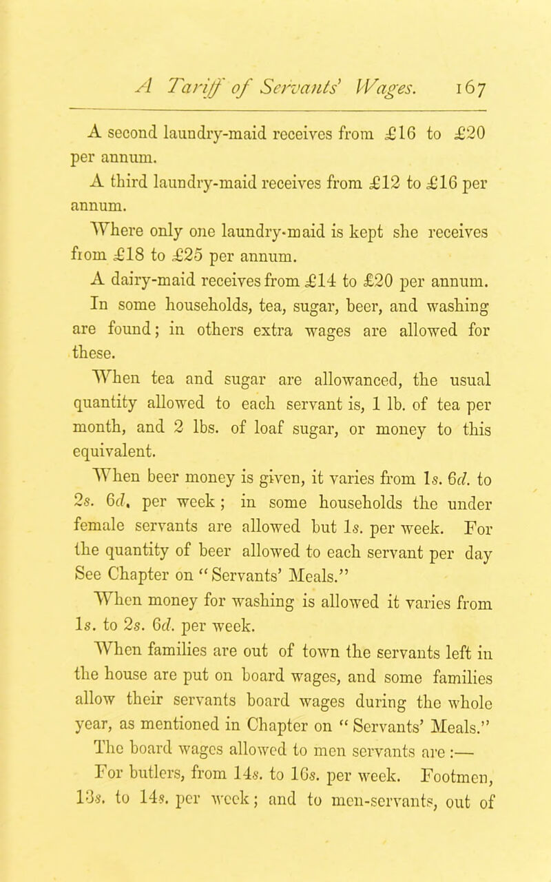 A second laundry-maid receives from .£16 to £20 per annum. A third laundry-maid receives from £12 to £16 per annum. Where only one laundry-maid is kept she receives from £18 to £25 per annum. A dairy-maid receives from £14 to £20 per annum. In some households, tea, sugar, beer, and washing are found; in others extra wages are allowed for these. When tea and sugar are allowanced, the usual quantity allowed to each servant is, 1 lb. of tea per month, and 2 lbs. of loaf sugar, or money to this equivalent. When beer money is given, it varies from Is. 6cl. to 2s. 6d. per week ; in some households the under female servants are allowed but Is. per week. For the quantity of beer allowed to each servant per day See Chapter on “Servants’ Meals.” When money for washing is allowed it varies from Is. to 2s. 6cl. per week. When families are out of town the servants left in the house are put on board wages, and some families allow their servants board wages during the whole year, as mentioned in Chapter on “ Servants’ Meals.” The board wages allowed to men servants are:— For butlers, from 14s. to 16s. per week. Footmen, l‘3s. to 14s. per week; and to men-servants, out of