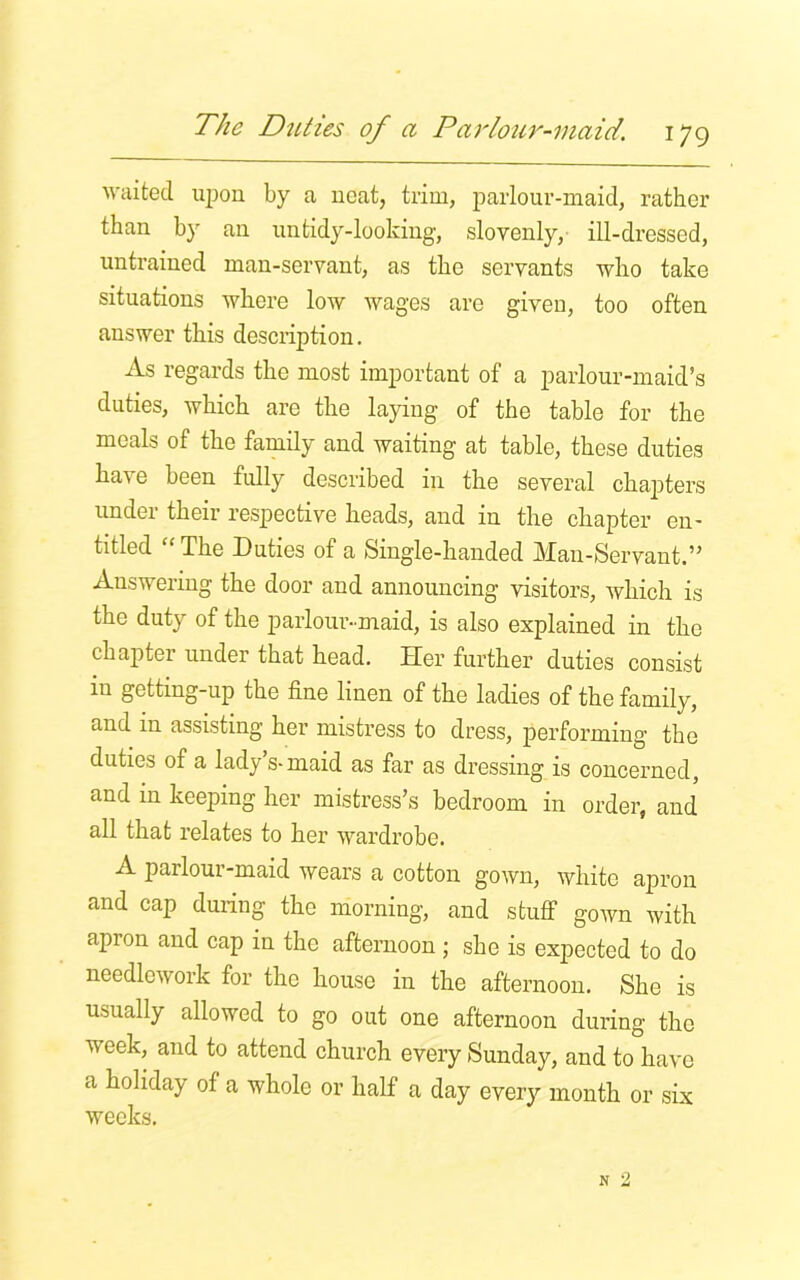 waited upon by a neat, trim, parlour-maid, rather than by an untidy-looking, slovenly, ill-dressed, untrained man-servant, as the servants who take situations where low wages are given, too often answer this description. As regards the most important of a parlour-maid’s duties, which are the laying of the table for the meals of the family and waiting at table, these duties have been fully described in the several chapters under their respective heads, and in the chapter en- titled “ The Duties of a Single-handed Man-Servant.” Answering the door and announcing visitors, which is the duty of the parlour-maid, is also explained in the chapter under that head. Her further duties consist in getting-up the fine linen of the ladies of the family, and m assisting her mistress to dress, performing the duties of a lady s-maid as far as dressing is concerned, and in keeping her mistress’s bedroom in order, and all that relates to her wardrobe. A parlour-maid wears a cotton gown, white apron and cap during the morning, and stuff gown with apron and cap in the afternoon; she is expected to do needlework for the house in the afternoon. She is usually allowed to go out one afternoon during the week, and to attend church every Sunday, and to have a holiday of a whole or half a day every month or six weeks.