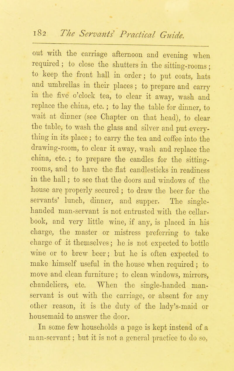 out with the carriage afternoon and evening when required ; to close the shutters in the sitting-rooms ; to keep the front hall in order; to put coats, hats and umbrellas in their places; to prepare and carry in the five o’clock tea, to clear it away, wash and replace the china, etc.; to lay the table for dinner, to wait at dinner (see Chapter on that head), to clear the table, to wash the glass and silver and put every- thing in its place; to carry the tea and coffee into the drawing-room, to clear it away, wash and replace the china, etc.; to prepare the candles for the sitting- rooms, and to have the flat candlesticks in readiness in the hall; to see that the doors and windows of the house are properly secured ; to draw the beer for the servants’ lunch, dinner, and supper. The single- handed man-servant is not entrusted with the cellar- book, and very little wine, if any, is placed in his charge, the master or mistress preferring to take charge of it themselves; he is not expected to bottle wine or to brew beer; but he is often expected to make himself useful in the house when required ; to move and clean furniture; to clean windows, mirrors, chandeliers, etc. When the single-handed man- servant is out with the carriage, or absent for any other reason, it is the duty of the lady’s-maid or housemaid to answer the door. In some few households a page is kept instead of a man-servant; but it is not a general practice to do so,