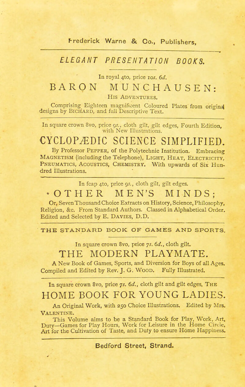 ELEGANT PRESENTATION BOOKS. In royal 4to, price ros. 6d. BARON MUNCHAUSEN: His Adventures. Comprising Eighteen magnificent Coloured Plates from original designs by BiCHARD, and full Descriptive Text. In square crown 8vo, price 9s., cloth gilt, gilt edges, Fourth Edition, with New Illustrations. CYCLOPEDIC SCIENCE SIMPLIFIED. By Professor Pepper, of the Polytechnic Institution. Embracing Magnetism (including the Telephone), Light, Heat, Electricity, Pneumatics, Acoustics, Chemistry. With upwards of Six Hun- dred Illustrations. In fcap 4to, price 9r., cloth gilt, gilt edges. MOTHER MEN’S MINDS; Or, Seven Thousand Choice Extracts on History, Science, Philosophy, Religion, &c. From Standard Authors. Classed in Alphabetical Order. Edited and Selected by E. Davies, D.D. THE STANDARD BOOK OF GAMES AND SPORTS. In square crown 8vo, price 7s. 6d., cloth gilt. THE MODERN PLAYMATE. A New Book of Games, Sports, and Diversion for Boys of all Ages. Compiled and Edited by Rev. J. G. Wood. Fully Illustrated. In square crown 8vo, price 7s. 6d., cloth gilt and gilt edges, The HOME BOOK FOR YOUNG LADIES. An Original Work, with 250 Choice Illustrations. Edited by Mrs. Valentine. This Volume aims to be a Standard Book for Play, Work, Art, p>uty—Games for Play Hours, Work for Leisure in the Home Circle, Art for the Cultivation of Taste, and Duty to ensure Home Happiness.