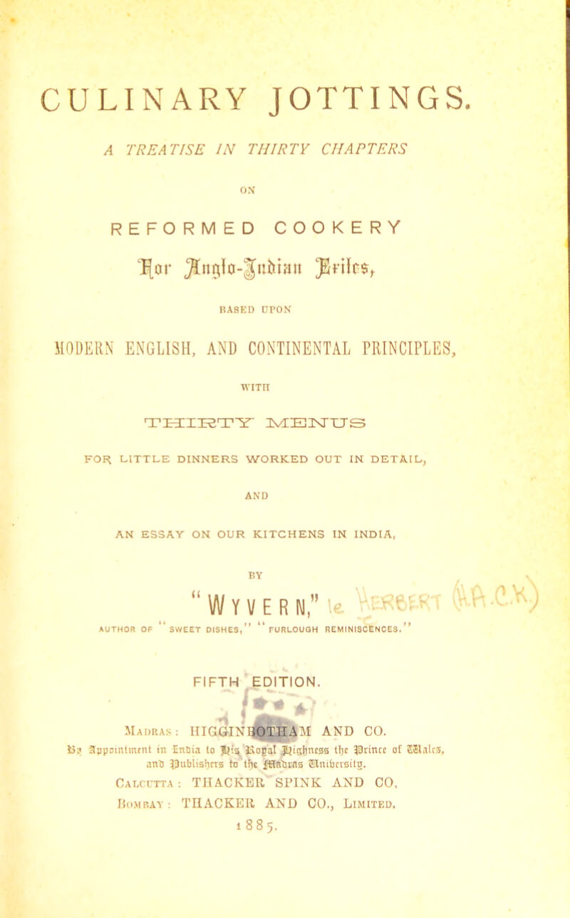 A TREATISE IN THIRTY CHAPTERS os REFORMED COOKERY BASED UPON MODERN ENGLISH, AND CONTINENTAL PRINCIPLES, WITH TI3;i3E5T'S HVLEXTXJS FOR LITTLE DINNERS WORKED OUT IN DETAIL, AND AN ESSAY ON OUR KITCHENS IN INDIA, AUTHOR OF BY ‘‘ W Y V E R N,” 'e ' - ^ SWEET DISHES, FURLOUGH REMINISCENCES. f* FIFTH EDITION. Madius: IIIGGINI^OTHAM AND CO. 15? appnmlmtnt in Enflin to Jtiialincsa tlje 30rinct of SJlaltS, nnl) Di'liiisbrra to tlie ffilnlii-na ffilmlKvaitn. Cai.ci-tta : THACKER SPINK AND CO. Momp.av : TnACKER AND CO., Limited. 1885.