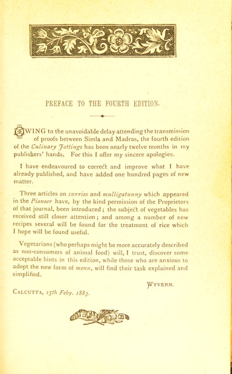 *^VVING to the unavoidable delay attending the transmission ^ of proofs between Simla and Madras, the fourth edition of the Culinary Jottings has been nearly twelve months in my publishers’ hands, For this I offer my sincere apologies. I have endeavoured to corredl and improve what I have already published, and have added one hundred pages of new matter. Three articles on curries and mulligatunny which appeared in the Pioneer have, by the kind permission of the Proprietors of that journal, been introduced ; the subjedl of vegetables has received still closer attention ; and among a number of new recipes several will be found for the treatment of rice which I hope will be found useful. Vegetarians (who perhaps might be more accurately described as non-consumers of animal food) will, I trust, discover some acceptable hints in this edition, while those who are anxious to adopt the new form of menu, will find their task explained and simplified. Calcutta, 15th Feby. iS8j. ]Vyvern.