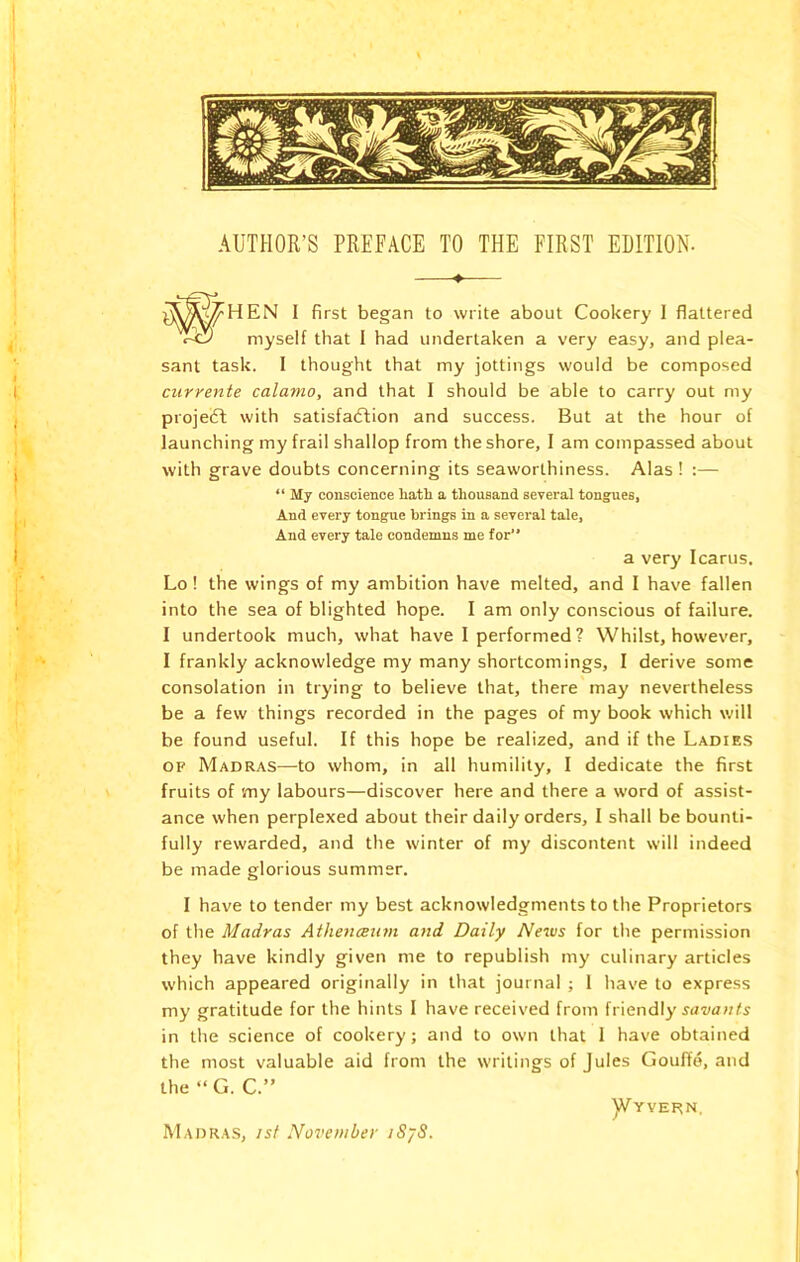 ♦— 1 first began to write about Cookery I flattered myself that I had undertaken a very easy, and plea- sant task. I thought that my jottings would be composed currente cala?no, and that I should be able to carry out my projeft with satisfaflion and success. But at the hour of launching my frail shallop from the shore, I am compassed about with grave doubts concerning its seaworthiness. Alas ! :— “ My conscience liatii a thousand several tongues, And every tongue brings in a several tale, And every tale condemns me for a very Icarus. Lo! the wings of my ambition have melted, and I have fallen into the sea of blighted hope. I am only conscious of failure. I undertook much, what have I performed? Whilst, however, I frankly acknowledge my many shortcomings, I derive some consolation in trying to believe that, there maj' nevertheless be a few things recorded in the pages of my book which will be found useful. If this hope be realized, and if the Ladies OF Madras—-to whom, in all humility, I dedicate the first fruits of vny labours—discover here and there a word of assist- ance when perplexed about their daily orders, I shall be bounti- fully rewarded, and the winter of my discontent will indeed be made glorious summer. I have to tender my best acknowledgments to the Proprietors of the Madras Athenceutn and Daily Ne^us for the permission they have kindly given me to republish my culinary articles which appeared originally in that journal ; 1 have to express my gratitude for the hints 1 have received from friendly yai/awfy in the science of cookery; and to own that 1 have obtained the most valuable aid from the writings of Jules Goufie, and the “ G. C.” y/YVERN. Madras, isf November iSjS.