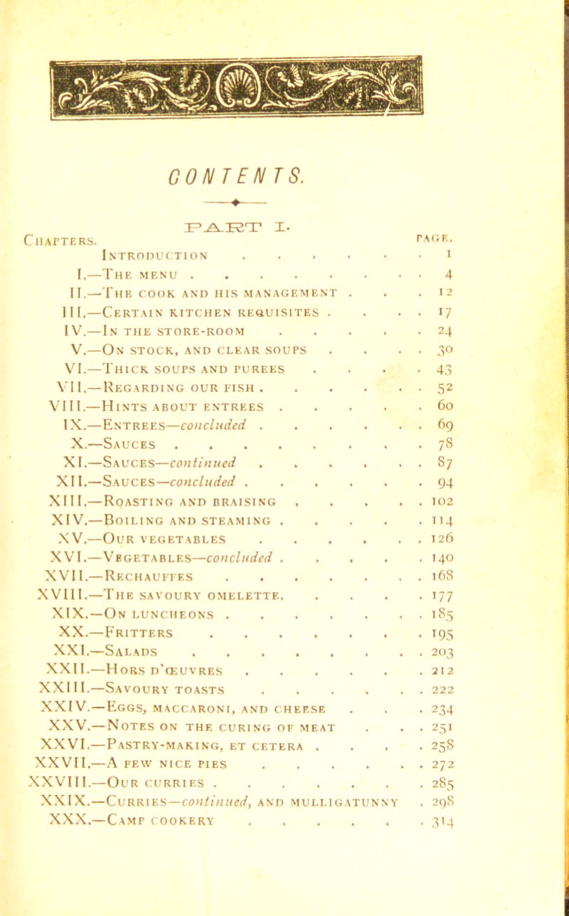 ClIArTERS. TAdF,. . I CONTENTS. I. Introi)uc:tion ..... I.—The menu II.—The COOK AND HKS MANAGEMENT . III, —Certain kitchen reouisites . IV. — In the store-room .... V.—On stock, and clear soups VI.—Thick soups and purees VII.—RegardiNG our nsH . VIII.— H INTS ABOUT entrees .... IX.—Entrees—concluded .... X.—Sauces XI.—Sauces—continued .... XII.—Sauces—concluded ..... XIII. —Roasting and braising XIV. —Boiling and steaming .... XV.—Our vegetables .... XVI.—Vegetables—concluded .... XVII.—Rechauefes XVIII.—The savoury omelette. XIX.—On luncheons XX. —Fritters XXI. —Salads XXII.—Hors d’ceuvres XXIII.—Savoury TOASTS .... XXIV.—Eggs, maccaroni, and cheese XXV.—Notes on the curing of meat XXVI.—Pastry-making, et cetera . XXVII.— A FEW NICE PIES .... .XXVIII.—Our CURRIES XXIX.—C\5v.\uv.^—continued, and mulligatunny XXX.—Camp cookery 4 I 2 17 24 30 43 52 60 69 78 87 94 102 114 126 140 168 177 ’85 19s 203 212 222 234 25 • 25S 272 285 29S 3>4