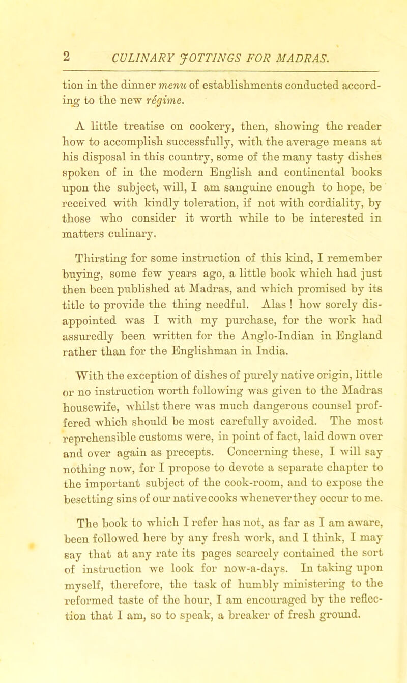 tion in tlie dinner menu of establisliments conducted accord- ing to tbe new regime. A little treatise on cookery, then, showing the reader how to accomplish successfully, with the average means at his disposal in this country, some of the many tasty dishes spoken of in the modern English and continental hooks upon the subject, will, I am sanguine enough to hope, be received with kindly toleration, if not with cordiality, by those who consider it worth while to be interested in matters culinary. Thirsting for some instruction of this kind, I remember buying, some few years ago, a little book which had just then been published at Madi’as, and which promised by its title to provide the thing needful. Alas ! how sorely dis- appointed was I with my purchase, for the work had assuredly been written for the Anglo-Indian in England rather than for the Englishman in India. With the exception of dishes of purely native origin, little or no instruction worth following was given to the hladras housewife, whilst there was much dangerous counsel prof- fered which should be most carefully avoided. The most reprehensible customs were, in point of fact, laid do^vn over and over again as precepts. Concerning these, I will say nothing now, for I propose to devote a separate chapter to the important subject of the cook-room, and to expose the besetting sins of oim native cooks whenever they occm- to me. The book to which I refer has not, as far as I am aware, been followed here by any fresh work, and I think, I may say that at any rate its pages scarcely contained the sort of instruction we look for now-a-days. In taking ripon myself, therefore, the task of humbly ministermg to the reformed taste of the hour, I am encom*aged by the reflec- tion that I am, so to speak, a breaker of fresh ground.