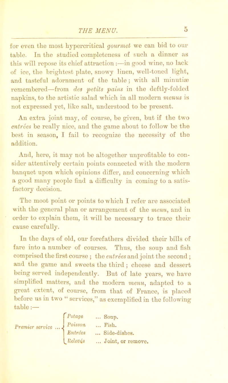 for even tlie most hypercritical gourmet we can bid to our table. In the studied completeness of such a dinner as this will repose its chief attraction in good wine, no lack of ice, the brightest plate, snowy linen, well-toned light, and tasteful adornment of the table ; with all minutite remembered—from des petits pains in the deftly-folded napkins, to the artistic salad which in all modern menus is not expressed yet, like salt, understood to be pi'csent. An extra joint may, of course, be given, but if the two entrees be really nice, and the game about to follow be the best in season, I fail to recognize the necessity of the addition. And, here, it may not bo altogether unprofitable to con- sider attentively certain points connected with the modern banquet upon which opinions differ, and concerning which a good many people find a difficulty in coming to a satis- factory decision. The moot point or points to which I refer are associated with the general plan or arrangement of the menu, and in order to explain them, it will be necessary to trace them cause carefully. In the days of old, our forefathers divided their bills of fare into a number of courses. Thus, the soup and fish comprised the first com’se ; the entrees and joint the second ; and the game and sweets the third ; cheese and dessert being served independently. But of late years, we have simplified matters, and the modern menu, adapted to a great extent, of coui’se, from that of France, is placed before us in two “ services,” as exemplified in the following table:— Premier service Potage Poisson EnMes ^Relevtis ... Soup. ... Fish. ... Side-dishes. ... Joint, or remove.