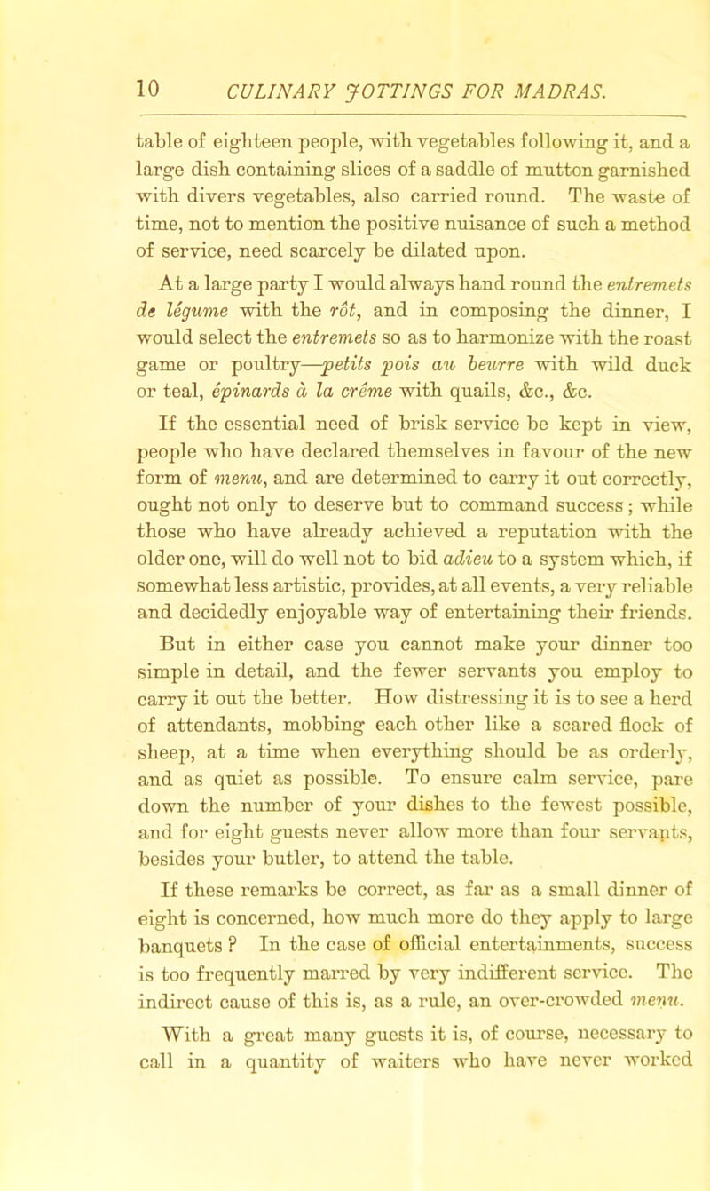 table of eighteen people, with vegetables following it, and a large dish containing slices of a saddle of mutton garnished with divers vegetables, also carried round. The waste of time, not to mention the positive nuisance of such a method of service, need scarcely be dilated upon. At a large party I would always hand round the entremets de legume with the rot, and in composing the dinner, I w'ould select the entremets so as to harmonize with the roast game or poultry—-petits pois au beurre with wild duck or teal, epinards d la creme with quails, &c., &c. If the essential need of brisk service be kept in view, people who have declared themselves in favour of the new form of menu, and are determined to carry it out correctly, ought not only to deserve but to command success ; while those who have already achieved a reputation wdth the older one, will do well not to bid adieu to a system which, if somewhat less artistic, provides, at all events, a very reliable and decidedly enjoyable way of entertaining them friends. But in either case you cannot make yoim dinner too simple in detail, and the fewer servants you employ to carry it out the better. How distressing it is to see a herd of attendants, mobbing each other like a scared flock of sheep, at a time when everything should be as orderly, and as quiet as possible. To ensure calm service, pare down the number of your dishes to the few'est possible, and for eight guests never allow more than four servapts, besides your butler, to attend the table. If these remarks be correct, as fai’ as a small dinner of eight is concerned, how much more do they apply to large banquets ? In the case of official entertainments, success is too frequently marred by very indifferent service. The indirect cause of this is, as a rule, an over-crowded menu. With a great many guests it is, of course, necessary to call in a quantity of waiters who have never worked