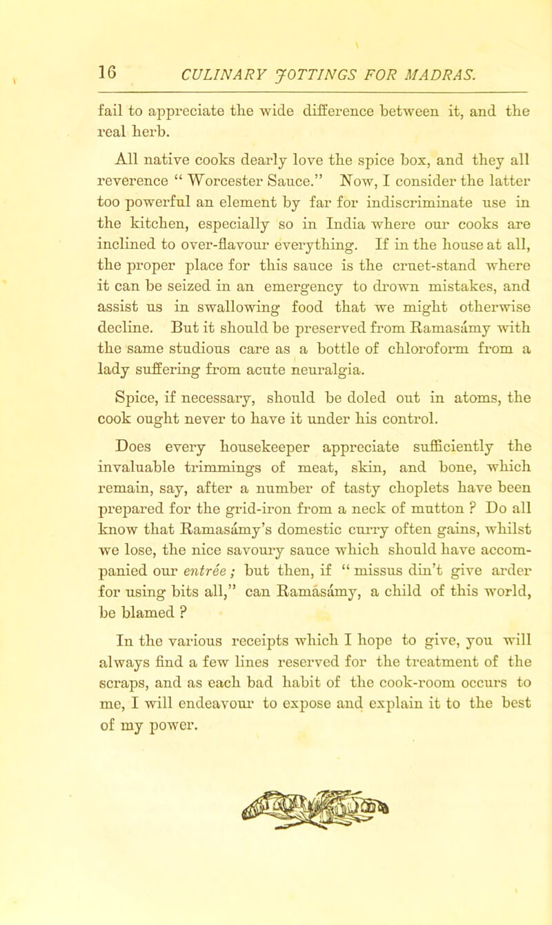 \ fail to appreciate the wide difference between it, and the real herb. All native cooks dearly love the spice box, and they all reverence “ Worcester Satice.” Now, I consider the latter too powerful an element by far for indiscriminate use in the kitchen, especially so in India where our cooks are inclined to over-flavour everything. If in the house at all, the proper place for this sauce is the cruet-stand w'here it can be seized in an emergency to drovm mistakes, and assist ns in swallowing food that we might otherwise decline. But it should be preserved from Ramasamy with the same studious care as a bottle of chlorofonn from a lady suffering from acute neuralgia. Spice, if necessary, should be doled out in atoms, the cook ought never to have it under his control. Does every housekeeper appreciate sufl&ciently the invaluable trimmings of meat, skin, and bone, whicli remain, say, after a number of tasty choplets have been prepared for the grid-iron from a neck of mutton ? Do all know that Ramasamy’s domestic curry often gains, whilst we lose, the nice savoury sauce which should have accom- panied our entree; but then, if “ missus din’t give arder for using bits all,” can Ramasamy, a child of this world, be blamed ? In the various receipts which I hope to give, you will always And a few lines reserved for the treatment of the scraps, and as each bad habit of the cook-room occurs to me, I will endeavoui’ to expose and explain it to the best of my power.