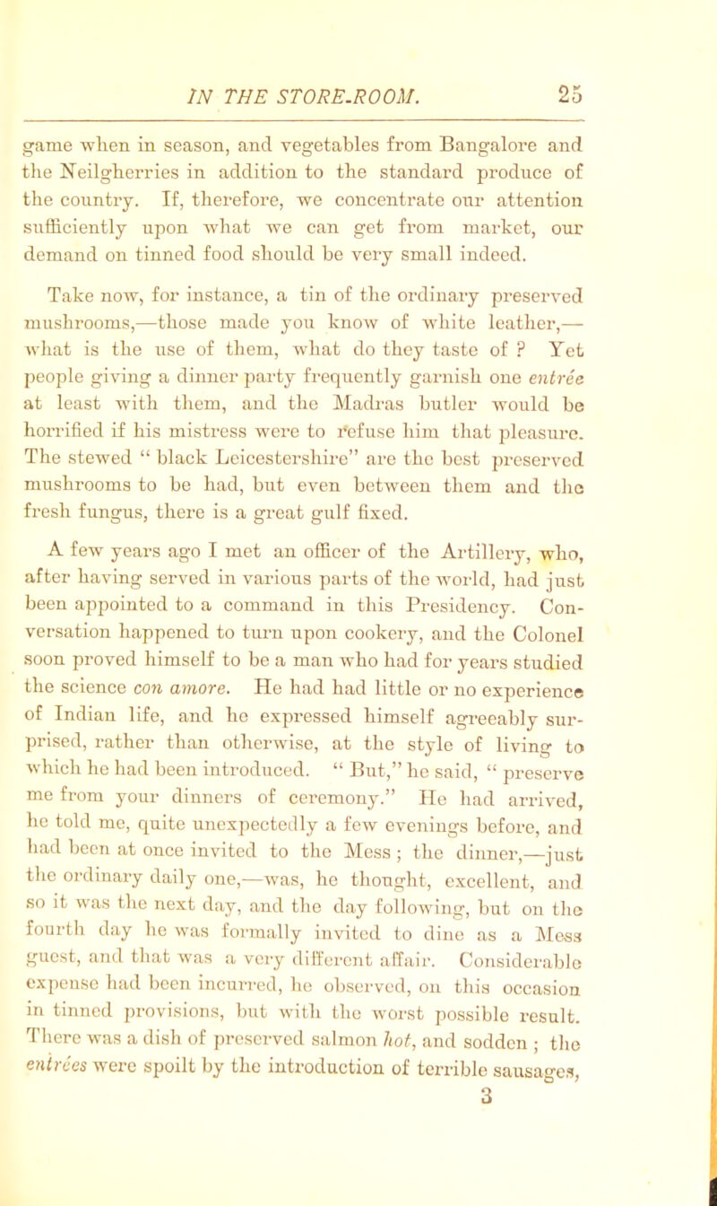 game when in season, and vegetables from Bangalore and the Neilgherries in addition to the standard produce of the country. If, therefore, we concentrate onr attention sufficiently upon what we can get from market, our demand on tinned food should he very small indeed. Take now, for instance, a tin of the ordinary preserved mushrooms,—those made you know of white leather,— what is the use of them, what do they taste of ? Yet people giving a dinner party frequently garnish one entree at least with them, and the Madras butler would he horrified if his mistress were to refuse him that pleasure. The stewed “ black Leicestershire” are the best preserved mushrooms to be had, but even between them and tlic fresh fungus, there is a great gulf fixed. A few years ago I met an officer of the Artillery, who, after having served in various parts of the world, had just been appointed to a command in this Presidency. Con- versation happened to turn upon cookery, and the Colonel soon proved himself to be a man who had for years studied the science con ainore. He had had little or no experience of Indian life, and he expressed himself agreeably sur- prised, rather than otherwise, at the style of living to which he had been introduced. “ But,” he said, “ preserve me from your dinners of ceremony.” lie had arrived, he told me, quite unexpectedly a few evenings before, and had been at once invited to the Mess ; the dinner,—just the ordinary daily one,—was, he thought, excellent, and so it was tlie next day, and the day following, but on the fourth day ho was formally invited to dine as a Mess guest, and that was a very different affair. Considerable expense had been incurred, he obseiwed, on this occasion in tinned provisions, but with the worst possible result. There was a dish of preserved salmon hot, and sodden ; tlie entrees were spoilt by the introduction of terrible sausao-es, 3