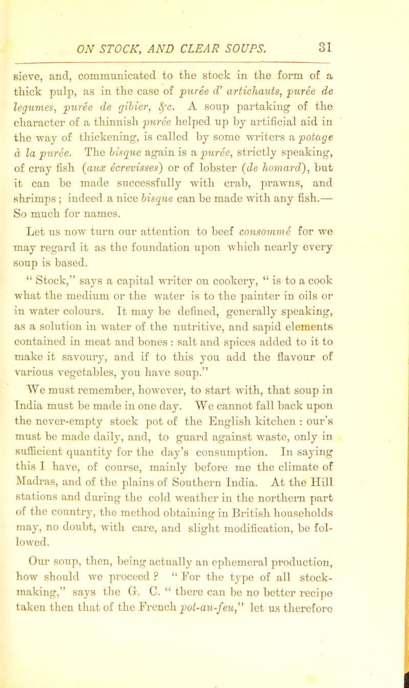 fiieve, and, commimicated to tlie stock in the form of a thick pnlp, as in the case of puree d’ artichauts, puree de legumes, puree de gihier, ^'c. A soup partaking of the character of a thinnish •puree helped up hy artificial aid in the way of thickening, is called by some wi’itei's a potage d la puree. The bisque again is a puree, strictly speaking, of Cray fish (a«.r ecrevisses) or of lobster {de liomard), but it can be made successfully with crab, prawns, and shrimps ; indeed a nice bisque can be made with any fish.— So much for names. Let us now timi our attention to beef consomme for we may regard it as the foundation upon which nearly every soup is based. “ Stock,” says a capital writer on cookery, “ is to a cook what the medium or the water is to the painter in oils or in water colours. It may be defined, generally speaking, as a solution in water of the nutritive, and sapid elements contained in meat and bones : salt and spices added to it to make it savoury, and if to this you add the flavour of various vegetables, you have soup.” We must remember, however, to start with, that soup in India must be made in one day. We cannot fall back upon the never-empty stock pot of the English kitchen : our’s must be made daily, and, to guard against waste, only in sufficient quantity for the day’s consumption. In saying this I have, of course, mainly before me the climate of Madras, and of the plains of Southern India. At the Hill stations and during the cold weather in the northern part of the country, the method obtaining in British households may, no doubt, with care, and slight modification, be fol- lowed. Our soup, then, being actually an ephemeral production, how should we proceed ? “ For the typo of all stock- making,” says the G. C. “ there can be no better recipe taken then that of the French pot-au-feu,” let us thereforo