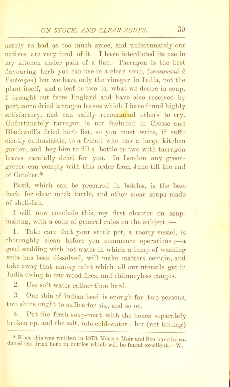 7iearly as bad as too much spice, and unfortunately our natives are very fond of it. I have interdicted its use in my kitchen under pain of a fine. Tarragon is the best flavouring herb you can use in a clear soup, (consomme a Vestragon) but we have only the vinegar in India, not the plant itself, and a leaf or two is, what we desire in soup. I brought out from England and have also received by post, some dried tarragon leaves which I have found highly satisfactory, and can safely recommend others to try. Unfortunately taiTagon is not included in Crosse and Blackwell’s dried herb list, so you must write, if suffi- ciently enthusiastic, to a friend wlio has a large kitchen garden, and beg him to fill a bottle or two with tarragon leaves carefully dried for you. In London any green- gi’ocer can comply with this order from June till the end of October.* Basil, which can be imocured in bottles, is the best herb for clear mock turtle, and other clear souj)s made of shell-fish. I will now conclude this, my first chapter on soup- making, with a code of general rules on the subject:— 1. Take care that your stock pot, a roomy vessel, is thoroughly clean before you commence operations ;—a good scalding with hot-water in which a lump of washing soda has been dissolved, will make matters certain, and take away that smoky taint Avhich all our utensils get in India owing to our wood fires, and chimneyless ranges. 2. Use soft water rather than hard. 3. One shin of Indian beef is enough for two persons, two shins ought to suffice for six, and so on. 4. Put the fresh soup-meat with the bones separately broken up, and the salt, into cold-water : hot (not boiling) * Since tliia was written in 1878, Messrs. Moir and Son have intro- duced the dried herb in bottles which will be found excellent.—\V.