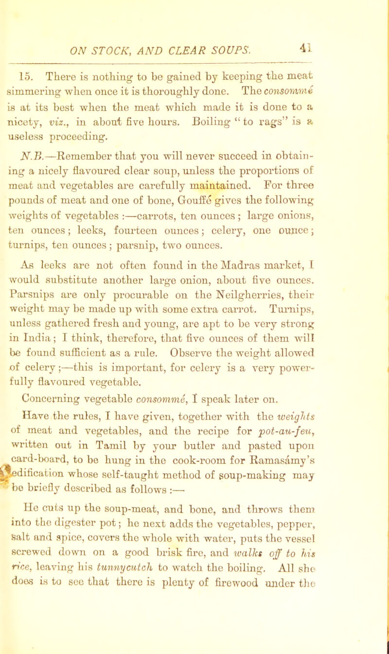 15. There is nothing to be gained by keeping the meat simmermg when once it is thoroughly done. The consomme is at its best when the meat which made it is done to a nicety, viz., in about five hours. Boiling “ to rags” is a useless proceeding. N.B.—Remember that you will never succeed in obtain- ing a nicely flavoured clear soup, unless the propoi'tions of meat and vegetables are carefully maintained. For three pounds of meat and one of bone, Gouffe gives the following weights of vegetables ;—carrots, ten ounces; large onions, ten ounces; leeks, fom-teen ounces; celery, one ounce; turnips, ten ounces; parsnip, two ounces. As leeks are not often found in the Madras market, 1 would substitute another large onion, about five ounces. Parsnips are only procurable on the Neilgherries, their weight may be made up with some extra carrot. Tuimips, unless gathered fresh and young, are apt to be very strong in India; I think, therefoi-e, that five ounces of them will be found sufficient as a rule. Observe the weight allowed .of celery;—this is important, for celery is a very power- fully flavoured vegetable. Conceiming vegetable consomme, I speak later on. Have the rules, I have given, together with the weights of meat and vegetables, and the recipe for pot-au-feu, written out in Tamil by your butler and pasted upon card-board, to be hung in the cook-room for Ramasamy’s ^dification whose self-taught method of goup-making may ■■ be briefly described as follows :— He cuts up the soup-meat, and bone, and throws them into the digester pot; ho next adds the vegetables, pepper. Salt and .spice, covers the whole with water, puts the vessel screwed down on a good brisk fire, and ivalhs off to his rice, leaving his tunnycutch to watch the boiling. All she does is to see that there is plenty of firewood under tlie