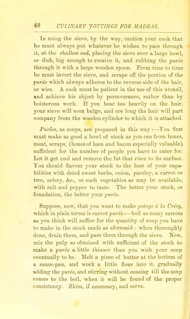 In using the sieve, by the way, caution your cook that he must always put whatever he wishes to pass through it, at the shallow end, placing the sieve over a large howl, or dish, big enough to receive it, and rubbing the puree through it with a large wooden spoon. From time to time he must invert the sieve, and scrape off the portion of the puree which always adheres to the reverse side of the hair, or wire. A cook must be patient in the use of this utensil, and achieve his object by perseverance, rather than by boisterous work. If you bear too heavily on the hair, your sieve will soon bulge, and ere long the hau- will part company from the wooden cylinder to which it is attached. Purees, as soups, are prepared in this way :—You first must make as good a bowl of stock as you can fi-om bones, meat, scraps, (bones of ham and bacon especially valuable) sufficient for the number of people you have to cater for. Let it get cool and remove the fat that rises to its surface. You should flavom' your stock to the best of your capa- bilities with dried sweet herbs, onion, parsley, a carrot or two, celery, &c., or such vegetables as may be available, with salt and pepper to taste. The better your stock, or foundation, the better your puree. Suppose, now, that you want to make potage d la Cre'oy, which in plain terms is carrot puree:—boil as many carrots as you think will suffice for the quantity of soup you have to make in the stock made as aforesaid : when thoroughly done, drain them, and pass them through the sieve. Now, mix the pulp so obtained with sufficient of the stock to make a puree a little thinner than you wish your soup eventually to be. Melt a piece of butter at the bottom of a sauce-pan, and work a little flour into it, gradually adding the puree, and stirring without ceasing till the soup comes to the boil, when it will be found of the proper consistency. Skim, if necessary, and serve.