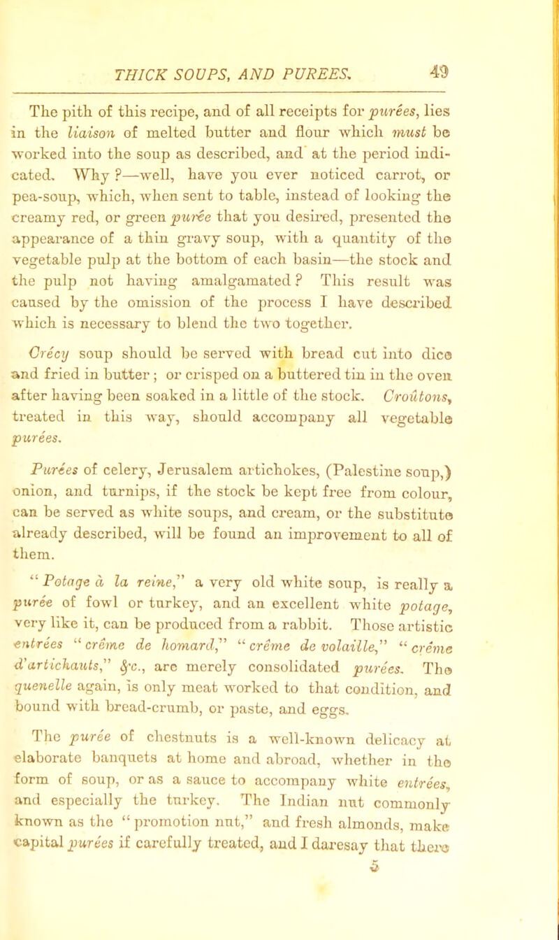 The pith of this I’ecipe, and of all receipts for purees, lies in the liaison of melted butter and flour which must be worked into the soup as described, and at the period indi- cated, Why ?—well, have yon ever noticed carrot, or pea-soup, which, when sent to table, instead of looking the creamy red, or green puree that yon desii’ed, presented the appearance of a thin gravy soujj, with a quantity of the vegetable pulp at the bottom of each basin—the stock and the pulp not having amalgamated ? This result was caused by the omission of the process I have described which is necessary to blend the two together. Crecij soup should be served with bread cut into dice and fried in butter ; or crisped on a buttered tin in the oven after having been soaked in a little of the stock. Croutons,, treated in this way, should accompany all vegetable purees. Purees of celery, Jerusalem artichokes, (Palestine soup,) onion, and turnips, if the stock be kept free from colour, can be served as white soups, and cream, or the substitute already described, will be found an improvement to all of them. “ Potage a la reine,” a very old white soup, is really a puree of fowl or turkey, and an excellent white potage, very like it, can be produced from a rabbit. Those artistic entrees creme de homard,^’ creme de volaiile” creme d’artichaiUs,'’ ^'c., arc merely consolidated purees. The quenelle again, is only meat worked to that condition, and bound with bread-crumb, or paste, and eggs. The puree of chestnuts is a well-known delicacy at elaborate banquets at home and abroad, whether in the form of soup, or as a sauce to accompany white entrees, and especially the turkey. The Indian nut commonly known as the “ promotion nut,” and fresh almonds, make capital purees if carefully treated, and I daresay that thcivs