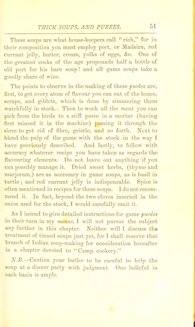 These soups are what house-keepers call “ rich,” for iu their composition you must employ port, or Madeira, red currant jelly, butter, cream, yolks of eggs, &c. One of the gi’eatest cooks of the age propounds half a bottle of old port for his hare soup ! and all game soups take a goodly share of wine. The points to observe in the making of these purees are, first, to get every atom of flavoiu’ you can out of the bones, scraps, and giblets, which is done by simmering them watchfully in stock. Then to work all the meat you can pick from the birds to a stiff paste in a mortar (having first minced it in the machine) passing it through the sieve to get rid of fibre, gristle, and so forth. Next to blend the pulp of the game with the stock in the way I have previously described. And lastly, to follow with accuracy whatever recipe you have taken as regards the flavouring elements. Do not leave out anything if you can possibly manage it. Dried sweet herbs, (thyme and marjoram,) are as necessary in game soups, as is basil in turtle ; and red cm'rant jelly is indispensable. Spice is often mentioned in recipes for these soups. I do not recom- mend it. In fact, beyond the two cloves inserted in the onion used for the stock, I would carefully omit it. As I intend to give detailed instructions for game purees in their turn in my menus, I will not pursue the subject any further in this chapter. Neither wdll I discuss tha treatment of tinned soups just yet, for I shall reserve that branch of Indian soup-making for consideration hereafter in a chapter devoted to “ Camp cookery.” N.B.—Caution your butler to be careful to help the soup at a dinner party with judgment. One ladleful in each basin is ample.