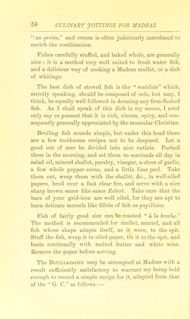 68 “ au gratin,” and cream is often judiciously introduced to enrich the combination. Fishes carefully stuffed, and baked whole, are generally nice : it is a method very well suited to fresh water fish, and a delicious way of cooking a Madi’as mullet, or a dish of whitings. The best dish of stewed fish is the “ matelote which, strictly speaking, should be composed of eels, but may, I think, be equally well followed in dressing any fixm-fleshed fish. As I shall speak of this dish in my menus, I need only say en passant that it is rich, vinous, spicy, and con- sequently generally appreciated by the muscular Christian. Broiling fish sounds simple, but under this head there are a few toothsome recipes not to be despised. Let a good cut of seer be divided into nice cutlets. Parboil them in the morning, and set them to marinade all day in salad oil, minced shallot, parsley, vinegar, a clove of garlic, a few whole pepper corns, and a little lime peel. Take them out, wi’ap them with the shallot, &c., in well-oiled papers, broil over a fast clear fii*e, and serve with a nice sharp brown sauce like sauce Robert. Take care that the bars of your grid-iron are well oiled, for they are apt to burn delicate morsels like fillets of fish en papillotes. Fish of fairly good size can be roasted “ a, la hroche. The method is recommended for mullet, mm’rel, and all fish whose shape adapts itself, as it were, to the spit. Stuff the fish, wrap it in oiled paper, tie it to the spit, and baste continually with melted butter and white wine. Remove the paper before serving. The Bouillabaisse may be attempted at Madi’as with a result sufficiently satisfactory to warrant my being bold enough to record a simjile recipe for it, adapted from that of the “ G. C.” as folloAvs :—