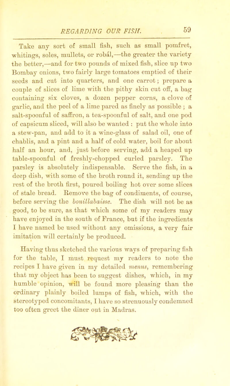 Take any sort of small fish, such as small pomfret, whitings, soles, mullets, or robal,—the greater the variety the better,—and for two pounds of mixed fish, slice up two Bombay onions, two faudy large tomatoes emptied of their seeds and cut into quarters, and one carrot; prepare a couple of slices of lime with the pithy skin cut ofi^, a bag containing six cloves, a dozen pepper corns, a clove of garlic, and the peel of a lime pared as finely as possible ; a salt-spoonful of saffron, a tea-spoonful of salt, and one pod of capsicum sliced, will also be wanted : put the whole into a stew-pan, and add to it a wine-glass of salad oil, one of chablis, and a pint and a half of cold w'ater, boil for about half an hour, and, just before serving, add a heaped up table-spoonful of freshly-chopped curled parsley. The parsley is absolutely indispensable. Serve the fish, in a deep dish, with some of the broth round it, sending up the rest of the broth first, poured boiling hot over some slices of stale bread. Remove the bag of condiments, of course, before serving the houillahaisse. The dish will not be as good, to be sure, as that which some of my readers may have enjoyed in the south of France, but if the ingredients I have named be used without any omissions, a very fair imitation will certainly be produced. Having thus sketched the vai'ious ways of preparing fish for the table, I must request my readers to note the recipes I have given in my detailed menus, remembering that my object has been to suggest dishes, which, in my humble opinion, will be found more pleasing than the ordinary plainly boiled lumps of fish, which, with the stereotyped concomitants, I have so strenuously condemned too often greet the diner out in Madi’as.