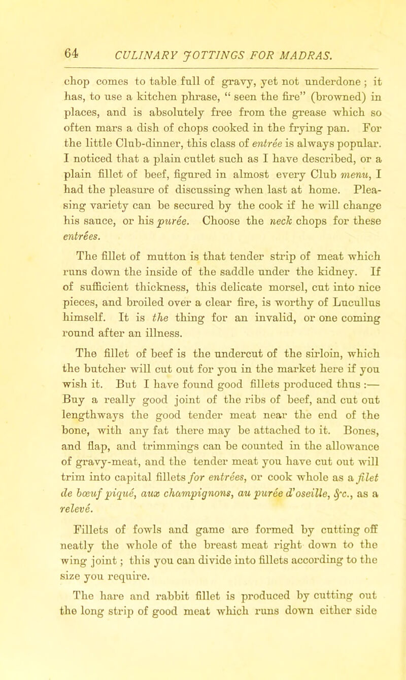 chop comes to table full of gravy, yet not underdone; it has, to use a kitchen phrase, “ seen the fire” (browned) in places, and is absolutely free from the grease which so often mars a dish of chops cooked in the frying pan. For the little Club-dinner, this class of entree is always popular. I noticed that a plain cutlet such as I have described, or a plain fillet of beef, figured in almost every Club menu, I had the pleasure of discussing when last at home. Plea- sing variety can be secured by the cook if he will change his sauce, or his puree. Choose the 7iech chops for these entrees. The fillet of mutton is that tender strip of meat which runs down the inside of the saddle under the kidney. If of sufficient thickness, this delicate morsel, cut into nice pieces, and broiled over a clear fire, is worthy of Lucullus himself. It is the thing for an invalid, or one coming round after an illness. The fillet of beef is the undercut of the sirloin, which the butcher will cut out for you in the market here if you wish it. But I have found good fillets produced thus :— Buy a really good joint of the ribs of beef, and cut out lengthways the good tender meat near the end of the bone, with any fat there may be attached to it. Bones, and flap, and trimmings can be counted in the allowance of gravy-meat, and the tender meat you have cut out will trim into capital fillets for entrees, or cook whole as a filet de hceiif pique, aux champignons, au puree d'oseille, ^c., as a releve. Fillets of fowls and game are formed by cutting off neatly the whole of the breast meat right down to the wing joint; this you can divide into fillets according to the size you require. The hare and rabbit fillet is produced by cutting out the long strip of good meat wliich runs down either side