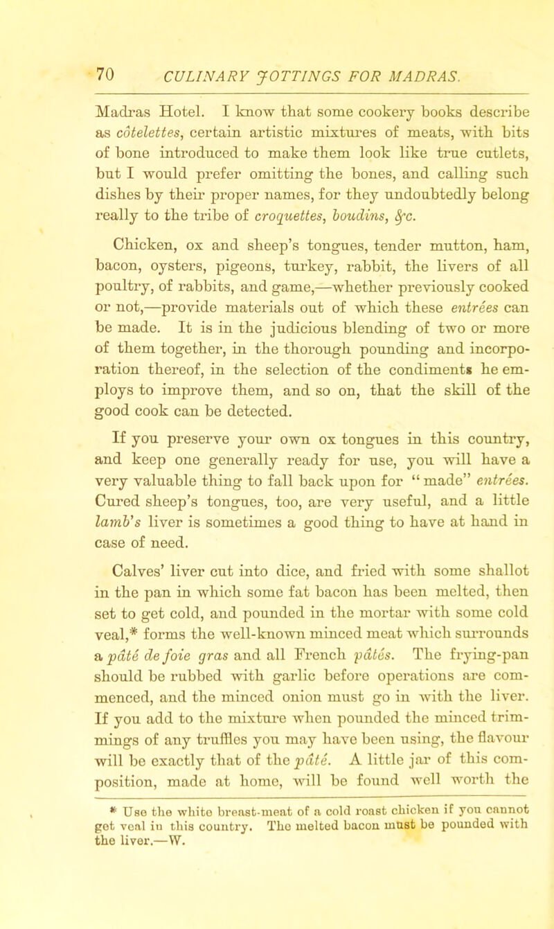 Madi’as Hotel. I know that some cookery books describe as cotelettes, certain artistic mixtures of meats, with bits of bone introduced to make them look like true cutlets, but I would prefer omitting the bones, and calling such dishes by their proper names, for they undoubtedly belong really to the tribe of croquettes, boudins, ^c. Chicken, ox and sheep’s tongues, tender mutton, ham, bacon, oysters, pigeons, turkey, rabbit, the livers of all poultry, of rabbits, and game,—whether previously cooked or not,—provide materials out of which these entrees can be made. It is in the judicious blending of two or more of them together, in the thorough pounding and incorpo- ration thereof, in the selection of the condiment* he em- ploys to improve them, and so on, that the skill of the good cook can be detected. If you preserve your own ox tongues in this country, and keep one generally ready for use, you will have a very valuable thing to fall back upon for “ made” entrees. Cured sheep’s tongues, too, are very useful, and a little lamb's liver is sometimes a good thiug to have at hand in case of need. Calves’ liver cut into dice, and fried with some shallot in the pan in which some fat bacon has been melted, then set to get cold, and pounded in the mortar with some cold veal,* forms the well-known miuced meat which surrounds & pate de foie gras and all French pates. The frying-pan should be rubbed with garlic before operations are com- menced, and the minced onion must go in with the liver. If you add to the mixture when pounded the minced trim- mings of any truffles you may have been using, the flavour will be exactly that of the pate. A little jai’ of this com- position, made at home, Avill be found well worth the Use the white breast-meat of a cold roast chicken if you cannot get veal in this country. The melted bacon must be pounded with the liver.—W.