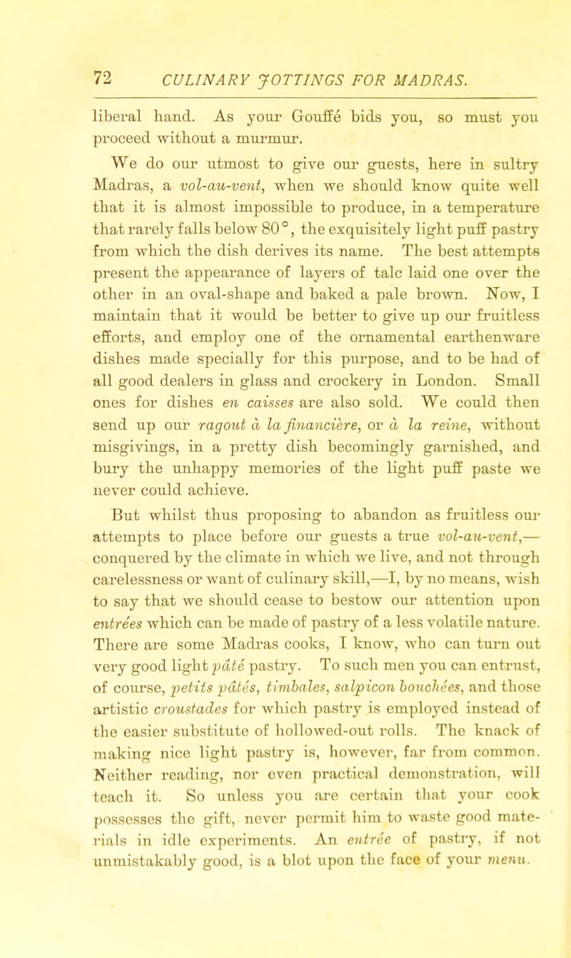 liberal hand. As your GroulSe bids you, so must you proceed without a murmur. We do our utmost to give our guests, here in sultry Madras, a vol-au-vent, when we should know quite well that it is almost impossible to produce, in a temperature that rarely falls below 80 °, the exquisitely light puJf pastry from which the dish derives its name. The best attempts present the appearance of layers of talc laid one over the other in an oval-shape and baked a pale brown. Now, I maintain that it would be better to give up our fruitless efforts, and employ one of the ornamental earthenware dishes made specially for this purpose, and to be had of all good dealers in glass and crockery in London. Small ones for dishes en caisses are also sold. We could then send up our ragout a la financiere, or a la reine, without misgivings, in a pretty dish becomingly garnished, and bury the unhappy memories of the light puff paste we never could achieve. But whilst thus proposing to abandon as fruitless om- attempts to place before our guests a true vol-au-vent,— conquered by the climate in which we live, and not through carelessness or want of culinary skill,—I, by no means, wish to say that we should cease to bestow our attention upon entrees which can be made of pastry of a less volatile nature. There are some Madras cooks, I know, who can turn out very good light fate pastry. To such men you can entrust, of course, f)etits fates, timbales, salpicon bouchees, and those artistic croustades for which pastry is employed instead of the easier substitute of hollowed-out rolls. The knack of making nice light pastry is, however, far from common. Neither reading, nor even practical demonstration, will teach it. So unless you are certain that your cook possesses the gift, never pei’mit him to waste good mate- rials in idle experiments. An entree of pastry, if not unmistakably good, is a blot upon the face of your menu.