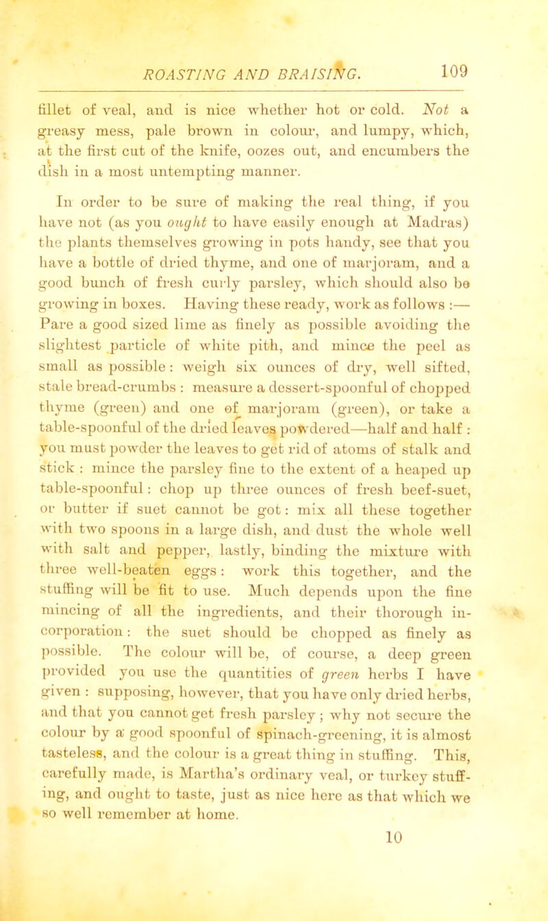 fillet of veal, and is nice whether hot or cold. Not a greasy mess, pale brown in colotu-, and lumpy, which, at the first cut of the knife, oozes out, and encumbers the I dish in a most untempting manner. In order to be sure of making’ the I’eal thing, if you have not (as you oiogkt to have easily enough at Madras) the plants themselves growing in pots handy, see that you have a bottle of di-ied thyme, and one of marjoram, and a good bunch of fresh curly parsley, which should also ba growing in boxes. Having these ready, work as follows :— Pare a good sized lime as finely as possible avoiding the slightest particle of white pith, and mince the jjeel as small as possible : weigh six ounces of dry, well sifted, stale bread-crumbs ; measure a dessert-spoonful of chojjped thyme (green) and one of marjoram (green), or take a table-spoonful of the dried leaves powdered—half and half : you must powder the leaves to get rid of atoms of stalk and stick : mince the parsley fine to the extent of a heaped up table-spoonful: choiJ up three ounces of fresh beef-suet, or butter if suet cannot be got: mix all these together with two spoons in a large dish, and dust the whole well with salt and pepper, lastly, binding the mixture with three well-beaten eggs: work this together, and the stuffing will be fit to use. Much depends upon the fine mincing of all the ingredients, and their thorough in- corporation : the suet should be chopped as finely as possible. The colour will be, of course, a deep green provided you use the quantities of green herbs I have given : supposing, however, that you have only dried herbs, and that you cannot get fresh parsley; why not seciii’e the colour by a good spoonful of spinach-greening, it is almost tasteless, and the colour is a great thing in stuffing. This, carefully made, is Martha’s ordinary veal, or turkey stuff- ing, and ought to taste, just as nice here as that which we so well remember at home. 10